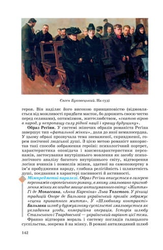 героя. Він наділяє його високою принциповістю (відмовля
ється від можливості придбати маєток, бо дорожить своєю честю
перед селянами), оптимізмом, життєлюбством, «святою вірою
в народ, у непропащу силу рідної нації і кращу будущину».
Образ Реґіни. У системі жіночих образів романіста Реґіна
завершує тип «фатальної жінки», доля до якої немилосердна.
У цьому образі прозвучала тема зневаженої, скривдженої, го
рем посіченої людської душі. З цією метою романіст викорис
тав такі способи зображення героїні: психологічний портрет,
характеристика оповідача і взаємохарактеристики персо
нажів, застосування внутрішнього мовлення як засобу психо
логічного аналізу багатого внутрішнього світу, відтворення
логіки вчинків і помислів жінки, здатної на самопожертву в
ім’я пробудження народу, глибока релігійність і шляхетність
душі, поєднання в характері пасивності й активності.
Міжпредметні паралелі. Образ Реґіни вписується в галерею
персонажів європейського роману, в якому змальовано пригноб
лення жінки як огидне явище антигуманного світу: «Життя»
Гі де Мопассана, «Анна Кареніна» Льва Толстого. У річищі
традицій Оноре де Бальзака український прозаїк зображує
«сцени приватного життя». У «Шлюбному контракті»
Бальзака шлюб у буржуазному суспільстві змальовується як
укладання угоди, комерційна операція. Історія шлюбу
Стальського і Твардовської — український варіант цієї теми.
Франко відтворив мораль і систему поглядів галицького
суспільства, зокрема й на жінку. В романі антилюдяний шлюб
142
Євген Буковецький. На суді
 