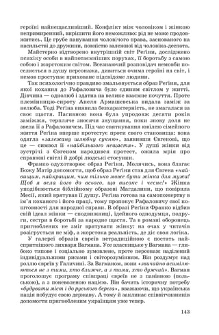 героїні найнещасливіший. Конфлікт між чоловіком і жінкою
непримиренний, вирішити його неможливо: рід не може продов
житись. Це грубе панування чоловічого права, заснованого на
насильстві до дружини, повністю залежної від чоловіка деспота.
Майстерно відтворено внутрішній світ Реґіни, досліджено
психіку особи в найпотаємніших порухах, її боротьбу з самою
собою і жорстоким світом. Всезнаючий розповідач немовби по
селяється в душу персонажа, дивиться очима героїні на світ, і
немов проступає приховане підсвідоме людини.
Так психологічно правдиво змальовується образ Реґіни, для
якої кохання до Рафаловича було єдиним світлом у житті.
Дівчина — однолюб і здатна на велике взаємне почуття. Проте
племінницю сироту Анеля Армашевська видала заміж за
нелюба. Тоді Реґіна виявила безхарактерність, не змагалася за
своє щастя. Пасивною вона була упродовж десяти років
заміжжя, терпляче зносячи знущання, поки знову доля не
звела її з Рафаловичем. Під час святкування ювілею сімейного
життя Реґіна вперше протестує проти свого становища: вона
одягла «залежану шлюбну сукню», заявивши Євгенові, що
це — символ її «найбільшого нещастя». У душі жінки від
зустрічі з Євгеном народився протест, ожила мрія про
справжні світлі й добрі людські стосунки.
Франко одухотворює образ Реґіни. Молячись, вона благає
Божу Матір допомогти, щоб образ Реґіни став для Євгена «най
вищим, найкращим, чим тілько може бути жінка для мужа!
Щоб я вела його до всього, що високе і чесне!» Жінка
уподібнюється біблійному образові Магдалини, що повірила
Месії, який врятував її душу. Реґіна готова на самопожертву в
ім’я коханого і його праці, тому пропонує Рафаловичу свої ко
штовності для народної справи. В образі Реґіни Франко відбив
свій ідеал жінки — сподвижниці, ідейного однодумця, подру
ги, сестри в боротьбі за народне щастя. Та в романі оборонець
пригноблених не зміг врятувати жінку: на очах у читачів
розігрується не міф, а жорстока реальність, де діє своя логіка.
У галереї образів євреїв нетрадиційною є постать най
спритнішого лихваря Вагмана. Усе власницьке у Вагмана — гли
боко типове і соціально зумовлене, проте персонаж наділений
індивідуальними рисами і світорозумінням. Він роздумує над
роллю євреїв у Галичині. За Вагманом, вони «звичайно асимілю
ються не з тими, хто ближче, а з тими, хто дужчий». Вагман
проголошує програму співпраці євреїв не з панівною (поль
ською), а з поневоленою нацією. Він бачить історичну потребу
«будувати міст і до руського берега», вважаючи, що українська
нація побудує свою державу. А тому й закликає співвітчизників
допомогти пригнобленим українцям уже тепер.
143
 