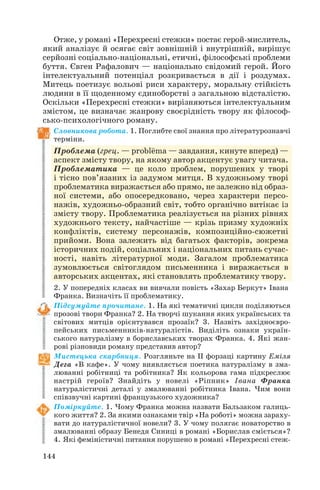 144
Отже, у романі «Перехресні стежки» постає герой мислитель,
який аналізує й осягає світ зовнішній і внутрішній, вирішує
серйозні соціально національні, етичні, філософські проблеми
буття. Євген Рафалович — національно свідомий герой. Його
інтелектуальний потенціал розкривається в дії і роздумах.
Митець поетизує вольові риси характеру, моральну стійкість
людини в її щоденному єдиноборстві з загальною відсталістю.
Оскільки «Перехресні стежки» вирізняються інтелектуальним
змістом, це визначає жанрову своєрідність твору як філософ
сько психологічного роману.
Словникова робота. 1. Поглибте свої знання про літературознавчі
терміни.
Проблема (грец. — probl
_
ema — завдання, кинуте вперед) —
аспект змісту твору, на якому автор акцентує увагу читача.
Проблематика — це коло проблем, порушених у творі
і тісно пов’язаних із задумом митця. В художньому творі
проблематика виражається або прямо, не залежно від образ
ної системи, або опосередковано, через характери персо
нажів, художньо образний світ, тобто органічно витікає із
змісту твору. Проблематика реалізується на різних рівнях
художнього тексту, найчастіше — крізь призму художніх
конфліктів, систему персонажів, композиційно сюжетні
прийоми. Вона залежить від багатьох факторів, зокрема
історичних подій, соціальних і національних питань сучас
ності, навіть літературної моди. Загалом проблематика
зумовлюється світоглядом письменника і виражається в
авторських акцентах, які становлять проблематику твору.
2. У попередніх класах ви вивчали повість «Захар Беркут» Івана
Франка. Визначіть її проблематику.
Підсумуйте прочитане. 1. На які тематичні цикли поділяються
прозові твори Франка? 2. На творчі шукання яких українських та
світових митців орієнтувався прозаїк? 3. Назвіть західноєвро
пейських письменників натуралістів. Виділіть ознаки україн
ського натуралізму в бориславських творах Франка. 4. Які жан
рові різновиди роману представив автор?
Мистецька скарбниця. Розгляньте на II форзаці картину Еміля
Дега «В кафе». У чому виявляється поетика натуралізму в зма
люванні робітниці та робітника? Як кольорова гама підкреслює
настрій героїв? Знайдіть у новелі «Ріпник» Івана Франка
натуралістичні деталі у змалюванні робітника Івана. Чим вони
співзвучні картині французького художника?
Поміркуйте. 1. Чому Франка можна назвати Бальзаком галиць
кого життя? 2. За якими ознаками твір «На роботі» можна зараху
вати до натуралістичної новели? 3. У чому полягає новаторство в
змалюванні образу Бенедя Синиці в романі «Борислав сміється»?
4. Які феміністичні питання порушено в романі «Перехресні стеж
 