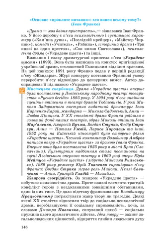 «Основне «прокляте питання»: хто винен всьому тому?»
(Іван Франко)
«Драма — моя давня пристрасть»,— зізнавався Іван Фран
ко. У його доробку є п’єси психологічного і суспільного харак
теру («Кам’яна душа», «Послідній крейцер», «Майстер Чир
няк»), комедії («Учитель», «Рябина»), історична драма («Три
князі на один престол», «Сон князя Святослава»), психоло
гічна драма («Украдене щастя») та інші.
Визнання і славу драматургові принесла п’єса «Украдене
щастя» (1893). Вона була написана на конкурс оригінальної
української драми, оголошений Галицьким відділом краєвим.
На цей конкурс 1891 року Франко подав у першій редакції
п’єсу «Жандарм». Журі конкурсу поставило Франкові умову
переробити п’єсу відповідно до цензурних вимог. Автор до
опрацював її під назвою «Украдене щастя».
Мистецька скарбниця. Драма «Украдене щастя» вперше
була поставлена у Львівському народному театрі товари
ства «Руська бесіда» 1893 року. У 1904 році п’єса знайшла
сценічне втілення в театрі братів Тобілевичів. У ролі Ми
коли Задорожного виступив видатний драматург Іван
Карпенко Карий, жандарма — Микола Садовський, Анни —
Любов Ліницька. У ХХ столітті драма Франка увійшла в
золотий фонд наших театрів, образ Миколи втілили Іван
Мар’яненко, Амвросій Бучма, Богдан Ступка, Федір Стри
гун, Анни — Наталя Ужвій, Лариса Хоролець та інші.
1952 року на Київській кіностудії було створено фільм
«Украдене щастя». Чеський композитор Володимир Амброз
написав оперу «Украдене щастя» за драмою Івана Франка.
Вперше вона була поставлена 1925 року в місті Брно (Сло
ваччина). Культурним надбанням стала постановка на
сцені Львівського оперного театру в 1960 році опери Юрія
Мейтуса «Украдене щастя» (лібрето Максима Рильсько
го). 1986 року режисер Юрій Ткаченко екранізував п’єсу
Франка: Богдан Ступка зіграв роль Миколи, Неллі Сави
ченко — Анни, Григорій Гладій — Михайла.
Жанрова своєрідність. За жанром «Украдене щастя» —
побутово психологічна драма. Проте наявні елементи трагедії:
конфлікт героїв з нездоланними зовнішніми обставинами,
один із них гине. Це дало підставу франкознавцю Володимиру
Працьовитому потрактувати жанр твору як трагедію. Деякі
вчені ХХ століття відносили твір до соціально психологічної
драми, перебільшуючи її соціальну спрямованість, хоча, за
словами Дмитра Павличка, силуваний шлюб — соціальна
пружина цього драматичного дійства. Ідея твору — захист за
гальнолюдських цінностей, відкриття глибин людського духу
146
 