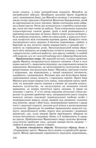 долю спадку, а тому шахрайством віддають Михайла до
австрійського війська. Незабаром захланні брати підробили
лист, запевнивши Анну, що Михайло загинув, і силоміць одру
жили сестру красуню з бідняком Миколою Задорожним, який
не претендував на посаг дівчини. Цими злочинами вони забра
ли в Анни щастя. Отож дія починається з переддня катастро
фи, коли все вже готове до вибуху. Така композиція зумовлює
концентричний сюжет драми, події в якій розвиваються у
причинно наслідкових зв’язках. Проте сюжет рухає не бороть
ба за майнову власність, тобто не соціальний, а морально етич
ний конфлікт між головними героями драми. Конфлікт сягає
внутрішнього світу людини, її багатих переживань, любові, в
боротьбі за яку почуття героїв переростають у грізний акт —
помсту за скривджену долю. Загальнолюдський вимір образ
ного світу засвідчує не конфліктну сутність кохання, а показує
«приреченість людської радості, яка прагне свободи і в свободі
себе виявляє, але ж і гине від надміру волі» (Дмитро Павличко).
Проблематика твору. На перший погляд, головна проблема
драми Франка зосереджується навколо питання «Хто в кого
вкрав щастя?», вимагаючи відповіді, що спричинило нещастя
персонажів. Безперечно, це антигуманність суспільства з його
рекрутчиною, яка розлучила Анну і Михайла, маєткові статки
і відносини, що породжують у людей хижацькі інстинкти,
жадібність, зловживання. Носіями цих лих були брати Анни,
спричинивши низку нещасть і страждань героїні. Проте Іван
Франко розглядав ширше суть явищ, порушивши низку проб
лем: чи можливе щастя людини в умовах дії законів антигу
манного суспільства, чи заслуговують на визнання етичні
принципи, за якими топчеться краса людини, її право на
кохання і щастя. У п’єсі автор порушив актуальні етико мо
ральні та духовні проблеми часу, зосереджуючи увагу глядача
навколо питань взаємодії індивідуальної свободи особи і
патріархальної моралі, влади людини над людиною, чоловіка
над жінкою, права і обов’язку, недотримання присяги і зради
честі і людської гідності, загалом долі жінки в антигуманному
суспільстві. Драматург не приймає приниження людської гід
ності, знеособленості особи, втрату нею духовних і родинних
цінностей, зла, коли зведені брати присвоюють обманом не
тільки батьківську спадщину Анни, а й позбавляють її права
на щастя. Проблематика Франкового твору охоплює філософ
сько етичні проблеми часу, духовні виміри буття людини —
любові й ненависті, життя і смерті.
Художня своєрідність образів. Концепція образу Анни в
«Украденому щасті» Франка була новою в українській драма
тургії. Жінці притаманні справжність людських переживань,
148
 
