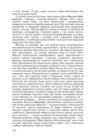 в світі значу?» У цих словах звучить гірке безталання, яке
випало на долю Анни.
У річищі поетики реалізму змальовано образ Миколи Задо
рожного, наймита, селянина бідняка. Вражає його терпе
ливість перед тими, хто його визискував і принижував,
смиренність перед випробуваннями долі. Він довгими роками
змушений за кривавий крейцар цілісінький день працювати
навіть у негоду. Працелюбство допомогло йому стягнутися на
маленьке господарство. Селянин вірить у свої руки, волю і
зусилля. У цьому двобої з тяжкими випробуваннями долі фор
мувалася його етична і духовна сила, народний характер
трудівника. З глибоким драматизмом і психологічно правдиво
змальовується його образ.
Микола не розумів, що став мимовільним співучасником
викрадення щастя в Анни, сподіваючись, що його одруження з
дівчиною принесе йому радість і затишок. Незабаром Задорож
ний переконався, що молода красуня Анна не кохає його.
Миколу переслідують випробування: тяжкі звинувачення у
смерті родини корчмаря, в’язниця, невірність дружини.
Народні високоморальні поняття родинної честі спонукають
його приховувати від односельчан драму його родини, мовчки
зносячи приниження жандарма, тамуючи гнів і усвідомлюючи
своє безсилля запобігти лихові. Йому боляче від того, що щас
тя втікає від нього, він не знає способу, як зберегти сім’ю і своє
примарне щастя. Повернувшись з тюрми, шляхетний Микола,
хоч і знає про стосунки Анни з Гурманом, навіть словом не
натякає на це. Наймитське життя зробило його покірним долі.
Плачучи, він вмовляє Анну жити з ним далі, проте дружина
категорично відмовляється. Відтак Микола втратив омріяний
ідеал родинної злагоди з Анною, яку палко кохав. З горя він
починає марнувати в шинку майно, яке так тяжко здобував. У
п’ятій дії драматург художньо переконливо демонструє вміння
сягати таємниць людської душі. Від сцени частування сусідів
у хаті Миколи до кульмінаційної вершини у розвитку дії —
вбивства жандарма — зростає психологічне напруження, як у
трагедіях Вільяма Шекспіра. Письменник майстерно вибуду
вав логіку характеру Миколи — від терпеливості, несміливості
до протесту проти кривдника. В образі Миколи підкрес
люється протестуюче начало в характері народу проти своїх
гнобителів. Непоказний собою («невеличкого росту, похилий,
рухи повільні» — символ слабкості й покірливості долі), Задо
рожний здійснює сувору розправу над супротивником — все
сильним жандармом. Образ Миколи багатозначний, несе в собі
духовні моральні засади розрізнення добра і зла, символізує
глибоко приховану енергію народу.
150
 