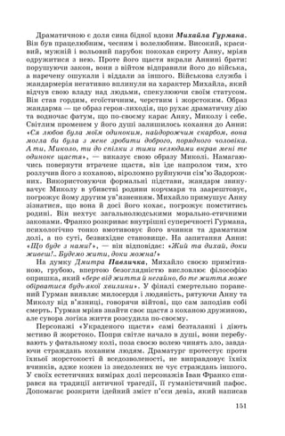 Драматичною є доля сина бідної вдови Михайла Гурмана.
Він був працелюбним, чесним і волелюбним. Високий, краси
вий, мужній і вольовий парубок покохав сироту Анну, мріяв
одружитися з нею. Проте його щастя вкрали Аннині брати:
порушуючи закон, вони з війтом відправили його до війська,
а наречену ошукали і віддали за іншого. Військова служба і
жандармерія негативно вплинули на характер Михайла, який
відчув свою владу над людьми, спекулюючи своїм статусом.
Він став гордим, егоїстичним, черствим і жорстоким. Образ
жандарма — це образ героя лиходія, що рухає драматичну дію
та водночас фатум, що по своєму карає Анну, Миколу і себе.
Світлим променем у його душі залишилось кохання до Анни:
«Ся любов була моїм одиноким, найдорожчим скарбом, вона
могла би була з мене зробити доброго, порядного чоловіка.
А ти, Миколо, ти до спілки з тими нелюдами вкрав мені те
одиноке щастя», — виказує свою образу Миколі. Намагаю
чись повернути втрачене щастя, він іде напролом тим, хто
розлучив його з коханою, віроломно руйнуючи сім’ю Задорож
них. Використовуючи формальні підстави, жандарм звину
вачує Миколу в убивстві родини корчмаря та заарештовує,
погрожує йому другим ув’язненням. Михайло примушує Анну
зізнатися, що вона й досі його кохає, погрожує помститись
родині. Він нехтує загальнолюдськими морально етичними
законами. Франко розкриває внутрішні суперечності Гурмана,
психологічно тонко вмотивовує його вчинки та драматизм
долі, а по суті, безвихідне становище. На запитання Анни:
«Що буде з нами?», — він відповідає: «Жий та дихай, доки
живеш!.. Будемо жити, доки можна!»
На думку Дмитра Павличка, Михайло своєю примітив
ною, грубою, впертою безоглядністю висловлює філософію
опришка, який «бере від життя й негайно, бо те життя може
обірватися будь якої хвилини». У фіналі смертельно поране
ний Гурман виявляє милосердя і людяність, рятуючи Анну та
Миколу від в’язниці, говорячи війтові, що сам заподіяв собі
смерть. Гурман мріяв знайти своє щастя з коханою дружиною,
але сувора логіка життя розсудила по своєму.
Персонажі «Украденого щастя» самі безталанні і діють
мстиво й жорстоко. Попри світле начало в душі, вони перебу
вають у фатальному колі, поза своєю волею чинять зло, завда
ючи страждань коханим людям. Драматург протестує проти
їхньої жорстокості й вседозволеності, не виправдовує їхніх
вчинків, адже кожен із знедолених не чує страждань іншого.
У своїх естетичних вимірах долі персонажів Іван Франко спи
рався на традиції античної трагедії, її гуманістичний пафос.
Допомагає розкрити ідейний зміст п’єси девіз, який написав
151
 