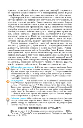 приємця, поденниці, наймита, зростання індустрії, спираючись
на науковий аналіз спадковості й темпераменту особи. Відтак
Іван Франко збагатив мистецтво моделювання світу й людини.
Окрім традиційного зображення зовнішніх обставин життя,
митець вдавався до відтворення внутрішнього світу людини, її
психіки, етичних запитів. Через вчинки, прагнення, ідеали
персонажів поглиблювалася критика антилюдяного суспіль
ства, його моральних принципів та норм. З цією метою Франко
поглибив розкриття психології людини, утверджував принцип
реалізму — показ «діалектики душі», відтворюючи думки ге
роя, зміни настрою, переживань, застосовуючи підтекст,
внутрішні монологи. Повістяр змалював образ позитивного
героя з середовища робітників, інтелігента, який захищає
інтереси народу, творчу людину, що прагне служити народові.
Вражає жанрове розмаїття творчості письменника, що ви
явилось у драматургії, публіцистиці, літературно критичній
діяльності, наукових працях з різних галузей знань. Універ
сальність, енциклопедичність, філософізм Івана Франка відзна
чали сучасники, ще за життя письменник був знаний у багатьох
країнах світу, адже його твори перекладалися слов’янськими та
іншими мовами. Його твори — неоціненний духовний скарб
нашого народу. Вони нагадують славетну 9 симфонію Бетховена
з величним, сповненим оптимізму і людяності Гімном радості,
який утверджує добро, красу і безсмертя людського духу.
Підсумуйте прочитане. 1. Які ви знаєте драматичні твори Івана
Франка? 2. Розкажіть історію написання «Украденого щастя».
Що вам відомо про його сценічну історію? 3. Схарактеризуйте
проблематику п’єси. 4. У чому своєрідність композиції цього тво
ру? 5. До якого типу належить сюжет драми? 6. Розкажіть про пе
редісторію головних героїв.
Поміркуйте. 1. Чи погоджуєтесь із жанровими визначеннями
твору Франка? Аргументуйте своє судження. 2. Чому драма нази
вається «Украдене щастя»? 3. Які гуманістичні ідеї п’єси Івана
Франка вам імпонують? 4. Як розуміли своє щастя Франкові герої і
в чому його вбачаєте ви? 5. Яке значення має любов у житті персо
нажів твору? 6. Чим повчальна історія Анни, Михайла і Миколи?
7. Якими мотивами драма «Украдене щастя» Франка перегу
кується з трагедією «Цар Едіп» Софокла?
Робота в групах. Об’єднайтеся в класі у три групи і складіть план
до характеристики образів Анни, Миколи та Михайла. Доберіть
цитати з твору на підтвердження своїх суджень. Підготуйте усні
виступи у класі від кожної групи.
СПИСОК РЕКОМЕНДОВАНОЇ ЛІТЕРАТУРИ
Ж у л и н с ь к и й М. Він знав, «як много важить слово». — 2008.
Г о р а к Р. Твого ім’я не вимовлю ніколи. Повість есе про Івана
Франка. — К., 2008.
153
 