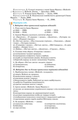 П а в л и ч к о Д. Сучасні акценти у поемі Івана Франка «Мойсей»
// Ф р а н к о І. Мойсей. Поема. — Дрогобич, 2008.
П а с т у х Т. Романи Івана Франка. — Львів, 1998.
П р а ц ь о в и т и й В. Національна самобутність драматургії Івана
Франка. — Львів, 2008.
Т к а ч у к М. Лірика Івана Франка. — К., 2006.
Перевірте себе.
І. Виберіть один правильний варіант відповіді:
1. Роки життя Івана Франка:
а) 1845 — 1900; в) 1855 — 1913;
б) 1856 — 1916; г) 1845 — 1916.
2. Іванові Франку належать поетичні збірки:
а) «Пролісок», «З вершин і низин», «Досвітки», «Хуторна по
езія», «Порвані струни»;
б) «Зів’яле листя», «Під сільською стріхою», «Хвилини», «Давнє
і нове», «Хуторна поезія»;
в) «З вершин і низин», «Зів’яле листя», «Мій Ізмарагд», «Із днів
журби», «Semper tiro»;
г) «Кобза», «Зів’яле листя», «Досвітки», «Струни», «Каїн».
3. Головна тема збірки «З вершин і низин»:
а) оспівування чудової природи;
б) відтворення конфлікту героя з юрбою;
в) журба за втраченими днями, безнадія в житті;
г) боротьба народу за волю і незалежну Україну.
4. До збірки «Зів’яле листя» входить лірика:
а) громадянська; в) пейзажна;
б) сатирична; г) інтимна.
ІІ. Виберіть два чи більше правильних варіантів відповідей:
1. Проблематику поеми «Мойсей» складають:
а) смерть Мойсея як пророка;
б) визволення народу з неволі;
в) взаємини вождя і народу;
г) бездуховність юрби, байдужої до свого майбутнього;
ґ) здобуття Україною незалежності;
д) одвічні питання життя і смерті.
2. Ідеєю поеми «Мойсей» Івана Франка є:
а) заклик до визволення українського народу з під колоніального
гніту;
б) воскресіння народу як державотворчої нації;
в) духовне оздоровлення особи як творця історії;
г) позбавлення комплексу психічного і морального рабства;
ґ) прагнення давніх євреїв знайти Обітовану землю.
3. За жанром «Мойсей» — поема:
а) соціально побутова; г) сатирично політична;
б) біблійна; ґ) історична;
в) ліро епічна; д) філософська.
154
 