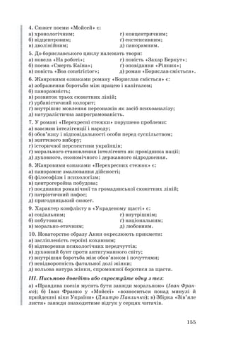 4. Сюжет поеми «Мойсей» є:
а) хронологічним; г) концентричним;
б) відцентровим; ґ) екстенсивним;
в) дволінійним; д) панорамним.
5. До бориславського циклу належать твори:
а) новела «На роботі»; г) повість «Захар Беркут»;
б) поема «Смерть Каїна»; ґ) оповідання «Ріпник»;
в) повість «Boa constrictor»; д) роман «Борислав сміється».
6. Жанровими ознаками роману «Борислав сміється» є:
а) зображення боротьби між працею і капіталом;
б) панорамність;
в) розвиток трьох сюжетних ліній;
г) урбаністичний колорит;
ґ) внутрішнє мовлення персонажів як засіб психоаналізу;
д) натуралістична запрограмованість.
7. У романі «Перехресні стежки» порушено проблеми:
а) взаємин інтелігенції і народу;
б) обов’язку і відповідальності особи перед суспільством;
в) життєвого вибору;
г) історичної перспективи українців;
ґ) морального становлення інтелігента як провідника нації;
д) духовного, економічного і державного відродження.
8. Жанровими ознаками «Перехресних стежок» є:
а) панорамне змалювання дійсності;
б) філософізм і психологізм;
в) центрогеройна побудова;
г) поєднання романічної та громадянської сюжетних ліній;
ґ) патріотичний пафос;
д) пригодницький сюжет.
9. Характер конфлікту в «Украденому щасті» є:
а) соціальним; г) внутрішнім;
б) побутовим; ґ) національним;
в) морально етичним; д) любовним.
10. Новаторство образу Анни окреслюють прикмети:
а) засліпленість героїні коханням;
б) відтворення психологічних передчуттів;
в) духовний бунт проти антигуманного світу;
г) внутрішня боротьба між обов’язком і почуттями;
ґ) невідворотність фатальної долі жінки;
д) вольова натура жінки, спроможної боротися за щастя.
ІІІ. Письмово доведіть або спростуйте одну з тез:
а) «Правдива поезія мусить бути завжди моральною» (Іван Фран
ко); б) Іван Франко у «Мойсеї» «возноситься понад минулі й
прийдешні віки України» (Дмитро Павличко); в) Збірка «Зів’яле
листя» завжди знаходитиме відгук у серцях читачів.
155
 