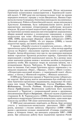 літератури був виключений і ув’язнений. Після звільнення
Грінченко влаштувався канцеляристом у Харківській казен
ній палаті. У 1881 році він екстерном складає іспит на звання
народного вчителя і працює у селах Введенське, Нижня Сиро
ватка (сучасна Сумщина), Олексіївка (неподалік від нинішньо
го Алчевська). Робота в Олексіївській школі, якою опікувалася
Христина Алчевська, була найтривалішою (шість років) і
прикметною значними літературними здобутками молодого
вчителя. Ці роки плідної педагогічної праці особливі ще й тим,
що Грінченко активно виявляв свої етнографічні зацікавлення,
збирав мовний матеріал у селянському середовищі, а згодом
надрукував три томи «Етнографічних матеріалів» (1895,
1896, 1899), фольклорні збірники «Думи кобзарські» (1897),
«Веселий оповідач» (1898), «Із уст народа» (1900), а також
педагогічні праці, що мають велику цінність.
У працях «Народні вчителі й вкраїнська школа», «На бес
просветном пути. Об украинской школе», «Яка тепер народна
школа на Вкраїні» змальовано картину освіти в зросійщеній
Україні. Автор обґрунтовує тезу про те, що навчання нерідною
мовою «припиняє духовний розвиток народу». Грінченко був
переконаний у потребі національної школи, бо з досвіду знав:
лише навчання рідною мовою є великим засобом культурного
розвитку особи. Він підписує твори як власним іменем, так і
псевдонімами: Василь Чайченко, П. Вартовий, І. Перекоти
поле та іншими. Свої твори Грінченко друкує переважно у га
лицьких журналах «Зоря», «Правда», «Світ», «Житє і слово»,
«Літературно науковий вісник», у чернівецькій газеті «Буко
вина», а також у «Киевской старине», «Южных записках».
З 1894 року Грінченко працює в Чернігівському губернсько
му земстві. Цей період життя письменника був особливо плід
ним: Грінченко організовує видавництво, видруковує 45 книг,
серед них твори Тараса Шевченка, Євгена Гребінки, Юрія
Федьковича, Леоніда Глібова, Михайла Коцюбинського,
Павла Грабовського. Величезним здобутком його наукової
діяльності у Чернігові є упорядкований разом з дружиною,
письменницею Марією Загірньою, «Каталог музею української
старовини В. В. Тарновського» (1900). Переоцінити значення
зробленого подружжям Грінченків неможливо, адже вони вря
тували від загибелі 758 лише шевченківських експонатів.
У 1902 році письменник переїздить до Києва, бере активну
участь у національно визвольних змаганнях 1905—1907
років, засновує і очолює київську «Просвіту» (1906—1909),
разом з дружиною укладає знаменитий «Словарь української
мови» в чотирьох томах, що виходить упродовж 1907—1909
років. Цю унікальну роботу було відзначено премією Росій
157
 