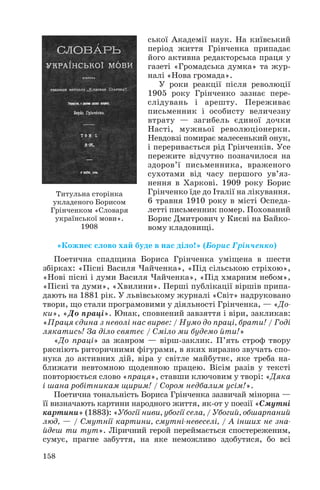 ської Академії наук. На київський
період життя Грінченка припадає
його активна редакторська праця у
газеті «Громадська думка» та жур
налі «Нова громада».
У роки реакції після революції
1905 року Грінченко зазнає пере
слідувань і арешту. Переживає
письменник і особисту величезну
втрату — загибель єдиної дочки
Насті, мужньої революціонерки.
Невдовзі помирає малесенький онук,
і переривається рід Грінченків. Усе
пережите відчутно позначилося на
здоров’ї письменника, враженого
сухотами від часу першого ув’яз
нення в Харкові. 1909 року Борис
Грінченко їде до Італії на лікування.
6 травня 1910 року в місті Оспеда
летті письменник помер. Похований
Борис Дмитрович у Києві на Байко
вому кладовищі.
«Кожнеє слово хай буде в нас діло!» (Борис Грінченко)
Поетична спадщина Бориса Грінченка уміщена в шести
збірках: «Пісні Василя Чайченка», «Під сільською стріхою»,
«Нові пісні і думи Василя Чайченка», «Під хмарним небом»,
«Пісні та думи», «Хвилини». Перші публікації віршів припа
дають на 1881 рік. У львівському журналі «Світ» надруковано
твори, що стали програмовими у діяльності Грінченка, — «До
ки», «До праці». Юнак, сповнений завзяття і віри, закликав:
«Праця єдина з неволі нас вирве: / Нумо до праці, брати! / Годі
лякатись! За діло святеє / Сміло ми будемо йти!»
«До праці» за жанром — вірш заклик. П’ять строф твору
рясніють риторичними фігурами, в яких виразно звучать спо
нука до активних дій, віра у світле майбутнє, яке треба на
ближати невтомною щоденною працею. Вісім разів у тексті
повторюється слово «праця», ставши ключовим у творі: «Дяка
і шана робітникам щирим! / Сором недбалим усім!».
Поетична тональність Бориса Грінченка зазвичай мінорна —
її визначають картини народного життя, як от у поезії «Смутні
картини» (1883): «Убогії ниви, убогії села, / Убогий, обшарпаний
люд, — / Смутнії картини, смутні невеселі, / А інших не зна
йдеш ти тут». Ліричний герой переймається спостереженим,
сумує, прагне забуття, на яке неможливо здобутися, бо всі
158
Титульна сторінка
укладеного Борисом
Грінченком «Словаря
української мови».
1908
 