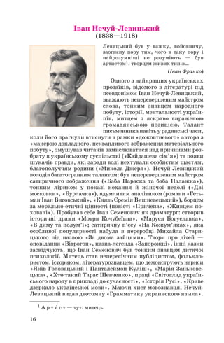 Іван Нечуй Левицький
(1838—1918)
Левицький був у важку, войовничу,
заогнену пору тим, чого в таку пору і
найрозумніші не розуміють — був
артистом1, творцем живих типів…
(Іван Франко)
Одного з найкращих українських
прозаїків, відомого в літературі під
псевдонімом Іван Нечуй Левицький,
вважають неперевершеним майстром
слова, тонким знавцем народного
побуту, історії, ментальності україн
ців, митцем з яскраво вираженою
громадянською позицією. Талант
письменника навіть у радянські часи,
коли його прагнули втиснути в рамки «дожовтневого» автора з
«манерою докладного, неквапливого зображення матеріального
побуту», змушував читачів замислюватися над причинами роз
брату в українському суспільстві («Кайдашева сім’я») та появи
шукачів правди, які заради волі нехтували особистим щастям,
благополуччям родини («Микола Джеря»). Нечуй Левицький
володів багатогранним талантом: був неперевершеним майстром
сатиричного зображення («Баба Параска та баба Палажка»),
тонким ліриком у показі кохання й жіночої недолі («Дві
московки», «Бурлачка»), вдумливим аналітиком (романи «Геть
ман Іван Виговський», «Князь Єремія Вишневецький»), борцем
за морально етичні цінності (повісті «Причепа», «Живцем по
ховані»). Пробував себе Іван Семенович як драматург: створив
історичні драми «Мотря Кочубеївна», «Маруся Богуславка»,
«В диму та полум’ї»; сатиричну п’єсу «На Кожум’яках», яка
особливої популярності набула в переробці Михайла Стари
цького під назвою «За двома зайцями». Твори про дітей —
оповідання «Вітрогон», казка легенда «Запорожці», інші казки
засвідчують, що Іван Семенович був тонким знавцем дитячої
психології. Митець став непересічним публіцистом, фолькло
ристом, істориком, літературознавцем, що демонструють нариси
«Яків Головацький і Пантелеймон Куліш», «Марія Занькове
цька», «Хто такий Тарас Шевченко», праці «Світогляд україн
ського народу в прикладі до сучасності», «Історія Русі», «Криве
дзеркало української мови». Маючи хист мовознавця, Нечуй
Левицький видав двотомну «Грамматику украинского языка».
16
1 А р т è с т — тут: митець.
 
