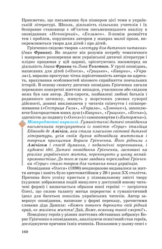 Прикметно, що письменник був піонером цієї теми в україн
ській літературі. Школа, діяльність сільських учителів і їх
безправне становище є об’єктом письменницького аналізу в
оповіданнях «Непокірний», «Екзамен». З поміж розмаїття
тем і проблем, порушених автором у жанрах малої прози, ви
окремлюються твори для дітей і про дітей.
Грінченко свідомо творив «лектуру для дитячого читання»
(Іван Франко). Як педагог він розумів потребу тематичного
і жанрового розширення меж української дитячої літератури і
плідно працював у цій царині, орієнтуючись насамперед на
діяльність Івана Франка та Льва Толстого. У групі оповідань,
написаних для дітей («Олеся», «Грицько», «Кавуни», «Укра
ла»), виразно проступає чітка зорієнтованість автора на адреса
та, врахування особливостей вікового сприйняття повчальних
історій. В основу сюжету дитячих оповідань Грінченка лягали
переважно конкретні життєві випадки, учасником або свідком
яких був сам автор. Діти сироти, позбавлені любові батьків і
родинного затишку, живуть у жорстоких умовах суворої
дійсності, донині викликаючи у читачів співчуття і співпере
живання («Сестриця Галя», «Украла», «Дзвоник»), захоплю
ючи благородством юних душ («Кавуни», «Грицько», «Ксеня»),
здатністю до подвигу («Олеся») і самопожертви («Каторжна»).
Міжпредметні паралелі. Гуманістичні дитячі оповідання
письменника перегукуються із повістю «Серце» італійця
Едмондо де Амічіса, яка стала класикою світової дитячої
літератури, усім своїм духом відповідала життєвим і
творчим принципам Бориса Грінченка. Його ріднили з
Амічісом і спосіб думання, і педагогічні переконання, і
художні ідеї. Дитячі оповідання Грінченка, засновані на
реаліях українського життя, переконують у цьому якнай
промовистіше. До того ж саме завдяки перекладові Грінчен
ка «Серце» стало твором для читання юних українців.
Оповідання «Олеся» (1890) неодноразово видавалося за жит
тя автора і навіть було хрестоматійним у 20 і роки ХХ століття.
Причина його успіху криється у пізнавальному змісті твору
(художнє зображення подій минулого у доступній юному чита
чеві формі) і визначається образом юної героїні — патріотки
Олесі, що силою таланту митця переростає в гуманістичний
ідеал для багатьох поколінь українських читачів. Автор за
вершує оповідання, написане у формі переказу, урочистими
словами діда Данила: «Кожен повинен боронити свій рідний
край, не жаліючи життя! Дай, Боже, всякому такої смерті!».
Поведінку героїв у різних життєвих обставинах зображує Бо
рис Грінченко в оповіданнях, аналізуючи психічний стан героїв,
досліджуючи причини їхніх вчинків. Показовим у цьому сенсі є
160
 