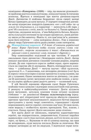 оповідання «Каторжна» (1888) — твір, що виявляє різноманіт
ні проблеми життя в соціологічному, психологічному й етичному
аспектах. Йдеться в оповіданні про життя дівчинки сироти
Докії. Дитинство її особливо безрадісне: після смерті матері
батько приводить до хати мачуху. У портреті семирічної дівчин
ки автор підкреслює понурість (дивилась «все з під лоба» чи «у
землю очі втупивши»), а в характері — запеклість («Ні пари з
уст! Ні сльозинки з очей, мов їй і не болить!»). Такою зробили її
сирітство, знущання мачухи, п’яна байдужість батька, бездуш
ність сільського оточення та ще огидне прізвисько, яким дівчин
ку звали усі без винятку. Навіть ті, хто пам’ятав ім’я, доповню
вали його епітетом — «ота каторжна Докія». Уже в першому
абзаці твору Грінченко шість разів уживає слово каторжна.
Міжпредметні паралелі. У 2 томі «Словника української
мови» Борис Грінченко подає кілька значень слова «ка
торжний», зокрема зазначаючи й таке: «Вживається як
лайливе слово в значенні: злий, поганий («дурной»).
Твір композиційно поділений на три частини. У першій
змальоване гірке дитинство і безвідрадна юність Докії. Автор
показує взаємини дівчинки з іншими членами родини, зокрема
дітьми. До них горнеться спрагле любові серце, проте наража
ється на спротив або й знущання. Навіть півторарічного хлоп
чика — улюбленця Докії — мачуха научає: «Бий кулачком,
кулачком її…». І зацькована, але нескорена дівчинка («всі були
їй вороги і вона всім ворог») шукає прихистку в куща калини, що
ріс у гущавині. Однак заповзялося життя на дівчинку, і не дава
ли їй одпочинку хатні: мачушині діти знайшли сховок, а мачу
ха під корінь зрубала єдину радість дитячу — калиновий кущ.
У цій багатій зоровими образами сцені Борис Грінченко
особливо тонко вловлює і відтворює психологічний стан дитини,
її розпуку в найвідчайдушніших вчинках: Докія цілувала
руки мачушині, затуляла власним тілом останні калинові
стеблини — не допомогло! Ознаки екзистенціалізму (пред
ставники цієї літературної течії прагнули збагнути справжні
причини трагічної невлаштованості людського буття) виразно
проступають у цьому творі: самотність, страждання і відчай
переповнюють життя героїні; оточення нав’язує їй свою волю,
свою мораль; і особистість мусить протидіяти. Так, власне, і
стається. Однак протест Докія висловлює дещо пізніше.
Хоч вдача Докії не змінилась, портретна характеристика
героїні, що подорослішала, увиразнюється. Сільські парубки
задивлялися «на її стан високий, рівний, на її очі темні, на коси
чорні, на брови…». Зауважив те все й хлопець шахтар, що грав
на вечорницях, куди мачуха послала Докію за позичкою. Він
вперше заговорив до неї по людськи. І відтепліле серце потя
161
 