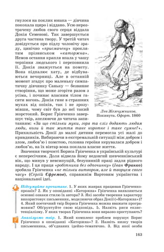 гнулося на поклик юнака — дівчина
покохала щиро і віддано. Усю нероз
трачену любов свого серця віддала
Докія Семенові. Так завершується
друга частина твору. У третій читач
довідується про підлу чоловічу зра
ду, цинічно «присмачену» прокля
тим прізвиськом «каторжна».
Немов остання крапля впала у чашу
терпіння людського і переповнила
її. Докія зважується на помсту.
Вона підпалює хату, де відбува
ються вечорниці. Але в останній
момент згадує про маленьку симпа
тичну дівчинку Саньку — безвинне
створіння, що може згоріти разом з
усіма, і починає власним тілом га
сити вогонь. Докія гине в страшних
муках від опіків, так і не зрозу
мівши, чому світ був до неї такий
жорстокий. Борис Грінченко завер
шує твір, апелюючи до читача запи
танням: «За що стільки муки, горя та сліз додають людям
люди, коли й так життя таке коротке і таке сумне?».
Прихильність Докії до малої дитини перемогла усі жалі до
кривдників. Вибираючи в екстремальній ситуації між добром і
злом, любов’ю і помстою, головна героїня керувалася добром і
любов’ю, на їх вівтар вона поклала власне життя.
Значення творчості Бориса Грінченка в українській культурі
є непересічним. Доля відвела йому недовгий шевченківський
вік, що минув у невсипущій, безупинній праці задля рідного
народу. І ця праця «робітника без одпочинку» (Іван Франко)
зробила Грінченка «не тільки витвором, але й творцем свого
часу» (Сергій Єфремов), справжнім Вартовим українства і
національної ідеї.
Підсумуйте прочитане. 1. У яких жанрах працював Грінченко
прозаїк? 2. Як у оповіданні «Каторжна» Грінченка виявляються
основні ознаки стилю їх автора? 3. Які засоби творення характеру
використовує письменник, моделюючи образ Докії («Каторжна»)?
4. Який поетичний твір Бориса Грінченка можна вважати програ
мовим? Обґрунтуйте свою відповідь. 5. Назвіть риси екзис
тенціалізму. У яких творах Грінченка вони виразно проступають?
Аналізуємо твір. 1. Який комплекс проблем порушує Борис
Грінченко в оповіданні «Каторжна»? 2. Назвіть низку творів
письменника, об’єднаних ідейно тематично. 3. Від якої особи
163
Лев Жемчужников.
Покинута. Офорт. 1860
 
