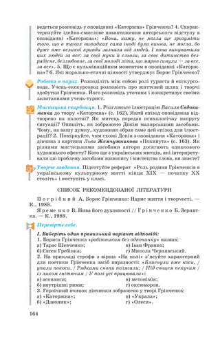 ведеться розповідь у оповіданні «Каторжна» Грінченка? 4. Схарак
теризуйте ідейно смислове навантаження авторського відступу в
оповіданні «Каторжна»: «Вона, кажу, не могла ще зрозуміти
того, що в таких випадках сама іноді була винна, не могла, бо
дуже вже великої кривди зазнала від людей. І вона винуватила
цих людей за все: за свої муки й сльози, за своє дитинство без
радісне, безлюбовне, за свої молоді літа, що марно гинули — за все,
за все». 5. Що є кульмінаційним моментом в оповіданні «Каторж
на»? 6. Які морально етичні цінності утверджує Борис Грінченко?
Робота в парах. Розподіліть між собою ролі туриста й екскурсо
вода. Учень екскурсовод розповість про життєвий шлях і творчі
здобутки Грінченка. Його розповідь уточнює і конкретизує своїми
запитаннями учень турист.
Мистецька скарбниця. 1. Розгляньте ілюстрацію Василя Євдоки
менка до твору «Каторжна» (с. 162). Який епізод оповідання від
творено на полотні? Як митець передав психологічну напругу
ситуації? Опишіть, як зображено Докію малярськими засобами.
Чому, на вашу думку, художник обрав саме цей епізод для ілюст
рації? 2. Поміркуйте, чим схожі Докія з оповідання «Каторжна» і
дівчина з картини Льва Жемчужникова «Покинута» (с. 163). Як
різними мистецькими засобами автори досягають однакового
художнього ефекту? Кого ще з українських митців, які інтерпрету
вали цю проблему засобами живопису і мистецтва слова, ви знаєте?
Творче завдання. Підготуйте реферат «Роль родини Грінченків в
українському культурному житті кінця ХІХ — початку ХХ
століть» і виступіть у класі.
СПИСОК РЕКОМЕНДОВАНОЇ ЛІТЕРАТУРИ
П о г р і б н и й А. Борис Грінченко: Нарис життя і творчості. —
К., 1988.
Я р е ме н к о В. Нива його духовності // Г р і н ч е н к о Б. Зернят
ка. — К., 1989.
Перевірте себе.
І. Виберіть один правильний варіант відповіді:
1. Бориса Грінченка «робітником без одпочинку» назвав:
а) Тарас Шевченко; в) Іван Франко;
б) Євген Гребінка; г) Микола Чернявський.
2. На прикладі строфи з вірша «На полі» з’ясуйте характерний
для поетики Грінченка засіб виразності: «Блиснули вже коси, /
упали покоси, / Рядками снопи полягали; / Під сонцем пекучим /
із лихом гнітючим / У полі усі працювали»:
а) асонанси; в) метонімія;
б) внутрішні рими; г) оксюморон.
3. Героїчний вчинок дівчинки зображено у творі Грінченка:
а) «Каторжна»; в) «Украла»;
б) «Дзвоник»; г) «Олеся».
164
 