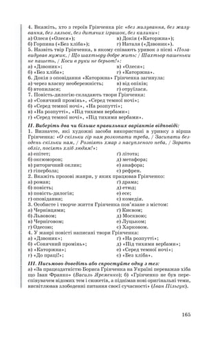 4. Вкажіть, хто з героїв Грінченка ріс «без милування, без жалу
вання, без ляльок, без дитячих іграшок, без калини»:
а) Олеся («Олеся»); в) Докія («Каторжна»);
б) Горпина («Без хліба»); г) Наталя («Дзвоник»).
5. Назвіть твір Грінченка, в якому співають уривок з пісні «Поза
видував мужик, / Що шахтьору добре жить: / Шахтьор пашеньки
не пашеть, / Коси в руки не берьот!»:
а) «Дзвоник»; в) «Олеся»;
б) «Без хліба»; г) «Каторжна».
6. Докія з оповідання «Каторжна» Грінченка загинула:
а) через власну необережність; в) від опіків;
б) втопилася; г) отруїлася.
7. Повість дилогію складають твори Грінченка:
а) «Сонячний промінь», «Серед темної ночі»;
б) «Серед темної ночі», «На розпутті»;
в) «На розпутті», «Під тихими вербами»;
г) «Серед темної ночі», «Під тихими вербами».
ІІ. Виберіть два чи більше правильних варіантів відповіді:
1. Визначте, які художні засоби використані в уривку з вірша
Грінченка: «О скільки гір нам розкопати треба, / Засипати без
одень скільки нам, / Розвіять хмар з насупленого неба, / Зорать
обліг, посіять хліб людям!»:
а) епітет; ґ) літота;
б) оксюморон; д) метафора;
в) риторичний оклик; е) анафора;
г) гіпербола; є) рефрен.
2. Вкажіть прозові жанри, у яких працював Грінченко:
а) роман; ґ) драма;
б) повість; д) етюд;
в) повість дилогія; е) есе;
г) оповідання; є) комедія.
3. Особисте і творче життя Грінченка пов’язане з містом:
а) Чернівцями; ґ) Києвом;
б) Львовом; д) Москвою;
в) Черніговом; е) Луцьком;
г) Одесою; є) Харковом.
4. У жанрі повісті написані твори Грінченка:
а) «Дзвоник»; ґ) «На розпутті»;
б) «Сонячний промінь»; д) «Під тихими вербами»;
в) «Каторжна»; е) «Серед темної ночі»;
г) «До праці!»; є) «Без хліба».
ІІІ. Письмово доведіть або спростуйте одну з тез:
а) «За працездатністю Бориса Грінченка на Україні переважав хіба
що Іван Франко» (Василь Яременко); б) «Грінченко не був пере
співувачем відомих тем і сюжетів, а піднімав нові оригінальні теми,
висвітлював злободенні питання своєї сучасності» (Іван Пільгук).
165
 