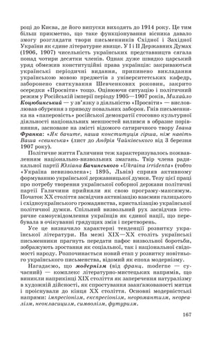 році до Києва, де його випуски виходять до 1914 року. Це тим
більш прикметно, що таке функціонування вісника давало
змогу розглядати твори письменників Східної і Західної
України як єдине літературне явище. У І і ІІ Державних Думах
(1906, 1907) чисельність українських представництв сягала
понад чотири десятки членів. Однак дуже швидко царський
уряд обмежив конституційні права українців: закриваються
українські періодичні видання, припинено викладання
українською мовою предметів з університетських кафедр,
заборонено святкування Шевченкових роковин, закрито
осередки «Просвіти» тощо. Оцінюючи ситуацію і політичний
режим у Російській імперії періоду 1905—1907 років, Михайло
Коцюбинський — у зв’язку з діяльністю «Просвіти» — вислов
лював обурення з приводу повальних заборон. Гнів письменни
ка на «паперовість» російської демократії стосовно культурної
діяльності національних меншостей вилився в образне порів
няння, засноване на змісті відомого сатиричного твору Івана
Франка: «Як бачите, наша конституція гірша, ніж навіть
Ваша «свинська» (лист до Андрія Чайківського від 3 березня
1907 року).
Політичне життя Галичини теж характеризувалось пожвав
ленням національно визвольних змагань. Твір члена ради
кальної партії Юліана Бачинського «Ukraina irridenta» (тобто
«Україна невизволена»; 1895, Львів) сприяв активному
формуванню української державницької думки. Тезу цієї праці
про потребу творення української соборної держави політичні
партії Галичини прийняли як свою програму максимум.
Початок ХХ століття засвідчив активізацію взаємин галицького
і східноукраїнського громадянства, кристалізацію української
політичної думки. Спільний визвольний рух засвідчив істо
ричне самоусвідомлення українців як єдиної нації, що пере
бувала в очікуванні грядущих змін і перетворень.
Усе це визначило характерні тенденції розвитку укра
їнської літератури. На межі ХІХ—ХХ століть українські
письменники прагнуть передати пафос визвольної боротьби,
зображують зростання як соціальної, так і національної свідо
мості народу. Розпочинається новий етап у розвитку новітньо
го українського письменства, відомий як епоха модернізму.
Нагадаємо, що модернізм (від франц. moderne — су
часний) — комплекс літературно мистецьких напрямів, що
виникли наприкінці ХІХ століття як заперечення натуралізму
в художній дійсності, як спростування заанґажованості митця
і проіснували до кінця ХХ століття. Основні модерністські
напрями: імпресіонізм, експресіонізм, неоромантизм, неореа
лізм, неокласицизм, символізм, футуризм.
167
 
