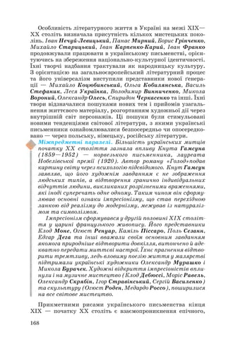 Особливість літературного життя в Україні на межі ХІХ—
ХХ століть визначала присутність кількох мистецьких поко
лінь. Іван Нечуй Левицький, Панас Мирний, Борис Грінченко,
Михайло Старицький, Іван Карпенко Карий, Іван Франко
продовжували працювати в українському письменстві, орієн
туючись на збереження національно культурної ідентичності.
Їхні творчі надбання трактували як народницьку культуру.
З орієнтацією на загальноєвропейський літературний процес
та його універсалізм виступили представники нової ґенера
ції — Михайло Коцюбинський, Ольга Кобилянська, Василь
Стефаник, Леся Українка, Володимир Винниченко, Микола
Вороний, Олександр Олесь, Спиридон Черкасенко та інші. Їхні
твори відзначалися пошуками нових тем і прийомів узагаль
нення життєвого матеріалу, розгортанням художньої дії через
внутрішній світ персонажів. Ці пошуки були стимульовані
новими тенденціями світової літератури, з якими українські
письменники ознайомлювалися безпосередньо чи опосередко
вано — через польську, німецьку, російську літератури.
Міжпредметні паралелі. Більшість українських митців
початку ХХ століття зазнала впливу Кнута Гамсуна
(1859—1952) — норвезького письменника, лауреата
Нобелівської премії (1920). Автор роману «Голод»подав
картину світу через психологію підсвідомого. Кнут Гамсун
заявляв, що його художнім завданням є не зображення
людських типів, а відтворення гранично індивідуальних
відчуттів людини, викликаних розрізненими враженнями,
які іноді суперечать одне одному. Таким чином він сформу
лював основні ознаки імпресіонізму, що став перехідною
ланкою від реалізму до модернізму, межував із натураліз
мом та символізмом.
Імпресіонізм сформувався у другій половині ХІХ століт
тя у царині французького живопису. Його представники
Клод Моне, Огюст Ренуар, Каміль Піссаро, Поль Сезанн,
Едгар Дега та інші вважали своїм основним завданням
якомога природніше відтворити довкілля, витончено й аде
кватно передати миттєві настрої. Їхнє прагнення відтво
рити тремтливу, ледь вловиму поезію життя у малярстві
підтримали українські художники Олександр Мурашко і
Микола Бурачек. Художні відкриття імпресіоністів впли
нули і на музичне мистецтво (Клод Дебюссі, Моріс Равель,
Олександр Скрябін, Ігор Стравінський, Сергій Василенко)
та скульптуру (Огюст Роден, Медардо Россо), поширилися
на все світове мистецтво.
Прикметними рисами українського письменства кінця
ХІХ — початку ХХ століть є взаємопроникнення епічного,
168
 