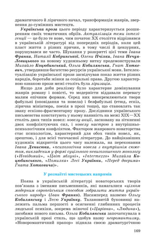 драматичного й ліричного начал, трансформація жанрів, звер
нення до суміжних мистецтв.
Українська проза цього періоду характеризується розши
ренням своїх тематичних обріїв. Актуалізація теми інтелі
генції — це було те нове, чим початок ХХ століття відрізнявся
в українській літературі від попередніх періодів, коли цей
пласт життя з різних причин, в тому числі й цензурних,
порушувався не часто. Шукання у розкритті цієї теми Івана
Франка, Наталії Кобринської, Олени Пчілки, Івана Нечуя
Левицького на новому художньому витку продемонстрували
Михайло Коцюбинський, Ольга Кобилянська, Гнат Хотке
вич, утвердивши багатство ресурсів української мови. Інтелек
туалізацію української прози засвідчував показ життя різних
народів, боротьби жінки за соціальні права. Другою характер
ною ознакою прози межі століть була ліризація.
Якщо для доби реалізму було характерне домінування
жанрів роману і повісті, то модерністи віддавали перевагу
малим епічним формам. Серед них виокремлюються твори
фабульні (оповідання та новела) і безфабульні (етюд, ескіз,
лірична мініатюра, поезія в прозі тощо), що становлять так
звану ескізно фрагментарну прозу. Дослідники українського
письменства констатують у ньому наявність на межі ХІХ—ХХ
століть двох типів новел: новелу акції, засновану на зіткненні
двох конфліктуючих сил, і новелу настрою з внутрішньо
психологічним конфліктом. Фактором жанрового новаторства
стає психологізм, характерний для обох типів новел, як,
зрештою, і для всієї тогочасної літератури. До найцікавіших
художніх відкриттів цього часу належала, на переконання
Івана Денисюка, «психологічна новела з внутрішнім сюже
том, викладеним у формі суцільного невиголошеного монологу
(«Невідомий», «Цвіт яблуні», «Intermezzo» Михайла Ко
цюбинського, «Помилка» Лесі Українки, «Перед дверима»
Гната Хоткевича)».
У розмаїтті мистецьких напрямів
Поява в українській літературі новаторських творів
пов’язана з іменами письменників, які намагалися «цілком
модерним європейським способом зобразити життя україн
ського народу» (Іван Франко). Насамперед назвемо Ольгу
Кобилянську і Лесю Українку. Талановитій буковинці на
лежить пальма першості в осягненні глибинних процесів
людської психіки, зокрема жіночої («Царівна», «Людина»),
засобами нового письма. Ольга Кобилянська започаткувала в
українській прозі стиль, що здобув назву неоромантизму.
«Новоромантичний прапор» підняла своєю драматургічною
169
 