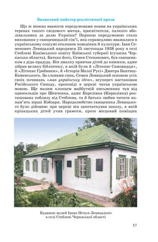 17
Визначний майстер реалістичної прози
Що ж можна вважати передумовами появи на українських
теренах такого свідомого митця, просвітителя, палкого вбо
лівальника за долю України? Першою передумовою стало
виховання у священицькій сім’ї, яка справедливо вважалася в
українському соціумі еталоном поведінки й культури. Іван Се
менович Левицький народився 25 листопада 1838 року в селі
Стеблеві Канівського повіту Київської губернії (сучасна Чер
каська область). Батько його, Семен Степанович, був священи
ком з діда прадіда. Він змалку привчав дітей до книжки, адже
зібрав велику бібліотеку, в якій були й «Літопис Самовидця»,
й «Літопис Грабянки», й «Історія Малої Русі» Дмитра Бантиш
Каменського. За словами сина, Семен Левицький основою усіх
своїх починань «мав українську ідею», всупереч настановам
Російського Синоду, проповіді в церкві читав українською
мовою. Ще малим хлопцем майбутній письменник чув від
односельців про Шевченка, адже Керелівка (Кирилівка) роз
ташована поблизу від Стеблева, та й батько любив читати на
пам’ять вірші Кобзаря. Народолюбство священика Левицько
го було дійовим: при церкві він започаткував школу, в якій
кріпацьких дітей учив грамоти, проте місцевий поміщик
Будинок музей Івана Нечуя Левицького
в селі Стеблеві Черкаської області
 