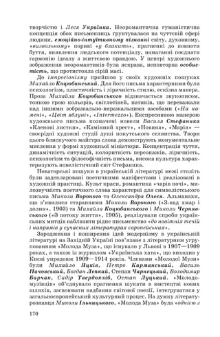 творчістю і Леся Українка. Неоромантична гуманістична
концепція обох письменниць ґрунтувалася на чуттєвій сфері
людини, емоційно інтуїтивному пізнанні світу, духовному,
«визвольному» пориві «у блакить», прагненні до повноти
буття, виявлення людського потенціалу, намаганні поєднати
гармонію ідеалу з життєвою правдою. У центрі художнього
зображення неоромантиків була яскрава, неповторна особис
тість, що протистояла сірій масі.
До імпресіонізму прийшов у своїх художніх пошуках
Михайло Коцюбинський. Для його письма характерними були
психологізм, пластичність і ліричність стилю, ескізна манера.
Проза Михайла Коцюбинського відзначається звукописом,
тонкою грою кольорів, світлотіней, натяків, що переважали
над іншими зображально виражальними засобами («На ка
мені», «Цвіт яблуні», «Intermezzo»). Експресивною манерою
художнього письма позначені новели Василя Стефаника
«Кленові листки», «Камінний хрест», «Новина», «Марія» —
своєрідні художні студії душі покутського селянства. Твори
цього блискучого майстра слова демонструють монументальне
мислення у формі художньої мініатюри. Концентрація чуття,
динамічність ситуацій, колоритність персонажів, ліричність,
психологізм та філософічність письма, висока культура харак
теризують новелістичний світ Стефаника.
Новаторські пошуки в українській літературі межі століть
були задекларовані поетичними маніфестами і реалізовані в
художній практиці. Культ краси, романтика «чарів ночі», ми
лозвучність поетичного слова характерні для символістського
письма Миколи Вороного та Олександра Олеся. Альманахи,
що з’явилися стараннями Миколи Вороного («З над хмар і
долин», 1903) та Михайла Коцюбинського і Миколи Черняв
ського («З потоку життя», 1905), реалізували спроби україн
ських митців наблизити рідне письменство «до новітніх течій
і напрямів у сучасних літературах європейських».
Зародження і поширення ідей модернізму в українській
літературі на Західній Україні пов’язане з літературним угру
пованням «Молода Муза», що існувало у Львові в 1907—1909
роках, а також із журналом «Українська хата», що виходив у
Києві упродовж 1909—1914 років. Членами «Молодої Музи»
були Михайло Яцків, Петро Карманський, Василь
Пачовський, Богдан Лепкий, Степан Чарнецький, Володимир
Бирчак, Сидір Твердохліб, Остап Луцький. «Молодо
музівців» об’єднувало прагнення шукати в мистецтві нових
шляхів, засвоювати надбання світової поезії, інтегруватися у
загальноєвропейський культурний процес. На думку літерату
рознавця Миколи Ільницького, «Молода Муза» була «однією з
170
 