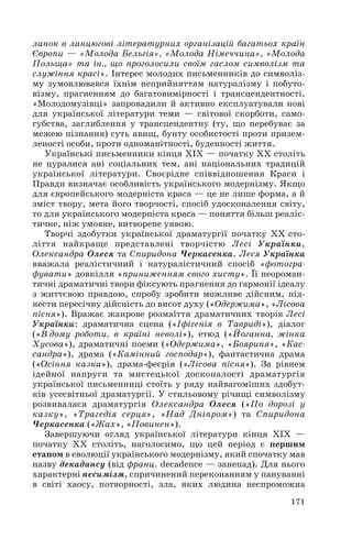 ланок в ланцюгові літературних організацій багатьох країн
Європи — «Молода Бельгія», «Молода Німеччина», «Молода
Польща» та ін., що проголосили своїм гаслом символізм та
служіння красі». Інтерес молодих письменників до символіз
му зумовлювався їхнім неприйняттям натуралізму і побуто
візму, прагненням до багатовимірності і трансцендентності.
«Молодомузівці» запровадили й активно експлуатували нові
для української літератури теми — світової скорботи, само
губства, заглиблення у трансцендентну (ту, що перебуває за
межею пізнання) суть явищ, бунту особистості проти призем
леності особи, проти одноманітності, буденності життя.
Українські письменники кінця ХІХ — початку ХХ століть
не цуралися ані соціальних тем, ані національних традицій
української літератури. Своєрідне співвідношення Краси і
Правди визначає особливість українського модернізму. Якщо
для європейського модерніста краса — це не лише форма, а й
зміст твору, мета його творчості, спосіб удосконалення світу,
то для українського модерніста краса — поняття більш реаліс
тичне, ніж умовне, витворене уявою.
Творчі здобутки української драматургії початку ХХ сто
ліття найкраще представлені творчістю Лесі Українки,
Олександра Олеся та Спиридона Черкасенка. Леся Українка
вважала реалістичний і натуралістичний спосіб «фотогра
фувати» довкілля «приниженням свого хисту». Її неороман
тичні драматичні твори фіксують прагнення до гармонії ідеалу
з життєвою правдою, спробу зробити можливе дійсним, під
нести пересічну дійсність до висот духу («Одержима», «Лісова
пісня»). Вражає жанрове розмаїття драматичних творів Лесі
Українки: драматична сцена («Іфігенія в Тавриді»), діалог
(«В дому роботи, в країні неволі»), етюд («Йоганна, жінка
Хусова»), драматичні поеми («Одержима», «Бояриня», «Кас
сандра»), драма («Камінний господар»), фантастична драма
(«Осіння казка»), драма феєрія («Лісова пісня»). За рівнем
ідейної напруги та мистецької досконалості драматургія
української письменниці стоїть у ряду найвагоміших здобут
ків усесвітньої драматургії. У стильовому річищі символізму
розвивалася драматургія Олександра Олеся («По дорозі у
казку», «Трагедія серця», «Над Дніпром») та Спиридона
Черкасенка («Жах», «Повинен»).
Завершуючи огляд української літератури кінця ХІХ —
початку ХХ століть, наголосимо, що цей період є першим
етапом в еволюції українського модернізму, який спочатку мав
назву декадансу (від франц. decadence — занепад). Для нього
характерні песимізм, спричинений переконанням у пануванні
в світі хаосу, потворності, зла, яких людина неспроможна
171
 