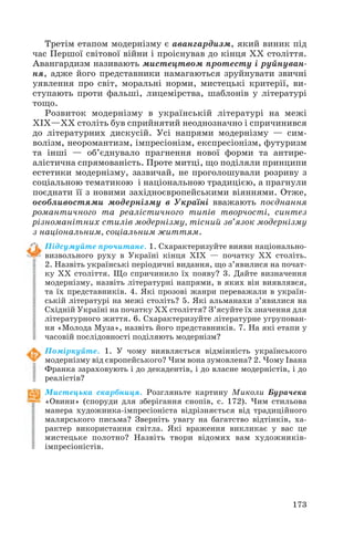 Третім етапом модернізму є авангардизм, який виник під
час Першої світової війни і проіснував до кінця ХХ століття.
Авангардизм називають мистецтвом протесту і руйнуван
ня, адже його представники намагаються зруйнувати звичні
уявлення про світ, моральні норми, мистецькі критерії, ви
ступають проти фальші, лицемірства, шаблонів у літературі
тощо.
Розвиток модернізму в українській літературі на межі
ХІХ—ХХ століть був сприйнятий неоднозначно і спричинився
до літературних дискусій. Усі напрями модернізму — сим
волізм, неоромантизм, імпресіонізм, експресіонізм, футуризм
та інші — об’єднувало прагнення нової форми та антире
алістична спрямованість. Проте митці, що поділяли принципи
естетики модернізму, зазвичай, не проголошували розриву з
соціальною тематикою і національною традицією, а прагнули
поєднати її з новими західноєвропейськими віяннями. Отже,
особливостями модернізму в Україні вважають поєднання
романтичного та реалістичного типів творчості, синтез
різноманітних стилів модернізму, тісний зв’язок модернізму
з національним, соціальним життям.
Підсумуйте прочитане. 1. Схарактеризуйте вияви національно
визвольного руху в Україні кінця ХІХ — початку ХХ століть.
2. Назвіть українські періодичні видання, що з’явилися на почат
ку ХХ століття. Що спричинило їх появу? 3. Дайте визначення
модернізму, назвіть літературні напрями, в яких він виявлявся,
та їх представників. 4. Які прозові жанри переважали в україн
ській літературі на межі століть? 5. Які альманахи з’явилися на
Східній Україні на початку ХХ століття? З’ясуйте їх значення для
літературного життя. 6. Схарактеризуйте літературне угрупован
ня «Молода Муза», назвіть його представників. 7. На які етапи у
часовій послідовності поділяють модернізм?
Поміркуйте. 1. У чому виявляється відмінність українського
модернізму від європейського? Чим вона зумовлена? 2. Чому Івана
Франка зараховують і до декадентів, і до власне модерністів, і до
реалістів?
Мистецька скарбниця. Розгляньте картину Миколи Бурачека
«Овини» (споруди для зберігання снопів, с. 172). Чим стильова
манера художника імпресіоніста відрізняється від традиційного
малярського письма? Зверніть увагу на багатство відтінків, ха
рактер використання світла. Які враження викликає у вас це
мистецьке полотно? Назвіть твори відомих вам художників
імпресіоністів.
173
 