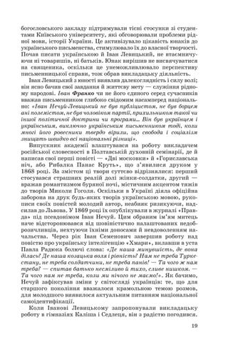 богословського закладу підтримували тісні стосунки зі студен
тами Київського університету, які обговорювали проблеми рід
ної мови, історії України. Це активізувало цікавість юнаків до
українського письменства, стимулювало їх до власної творчості.
Почав писати українською й Іван Левицький, не втаємничу
ючи ні товаришів, ні батьків. Юнак вирішив не висвячуватися
на священика, оскільки це унеможливлювало перспективу
письменницької справи, тож обрав викладацьку діяльність.
Іван Левицький з юності виявляв далекоглядність і силу волі;
він ясно бачив свої завдання й життєву мету — служіння рідно
му народові. Іван Франко чи не його єдиного серед сучасників
вважав письменником глибоко свідомим насамперед національ
но: «Іван Нечуй Левицький не був публіцистом, не був борцем
ані полемістом, не був чоловіком партії, прихильником такої чи
іншої політичної доктрини чи програми... Він був українцем і
українським, виключно українським письменником тоді, коли
многі його ровесники твердо вірили, що свобода і соціалізм
знищать швидко всі національні різниці».
Випускник академії влаштувався на роботу викладачем
російської словесності в Полтавській духовній семінарії, де й
написав свої перші повісті — «Дві московки» й «Гориславська
ніч, або Рибалка Панас Круть», що з’явилися друком у
1868 році. За змістом ці твори суттєво відрізнялися: перший
стосувався страшних реалій долі жінки солдатки, другий —
вражав романтизмом буряної ночі, містичним акцентом тяжів
до творів Миколи Гоголя. Оскільки в Україні діяла офіційна
заборона на друк будь яких творів українською мовою, руко
писи своїх повістей молодий автор, неабияк ризикуючи, над
силав до Львова. У 1869 році їх опублікували в журналі «Прав
да» під псевдонімом Іван Нечуй. Цим обраним ім’ям митець
наче відсторонювався від шовіністично налаштованих недоб
розичливців, нехтуючи їхніми доносами й невдоволенням на
чальства. Через рік Іван Семенович завершив роботу над
повістю про українську інтелігенцію «Хмари», вклавши в уста
Павла Радюка болючі слова: «Де наша минувшість, де вона
ділась? Де наша козацька воля і рівність? Нам не треба Турке
стану, не треба солдатчини, не треба панів! — Та чого ж нам
треба? — спитав батько несміливо й тихо, сливе нишком. —
Та чого нам не треба, коли ми нічого не маємо!». Як бачимо,
Нечуй зафіксував зміни у світогляді українців: те, що для
старшого покоління вважалося крамольною темою розмов,
для молодшого виявилося актуальним питанням національної
самоідентифікації.
Коли Іванові Левицькому запропонували викладацьку
роботу в гімназіях Каліша і Седлеця, він з радістю погодився.
19
 