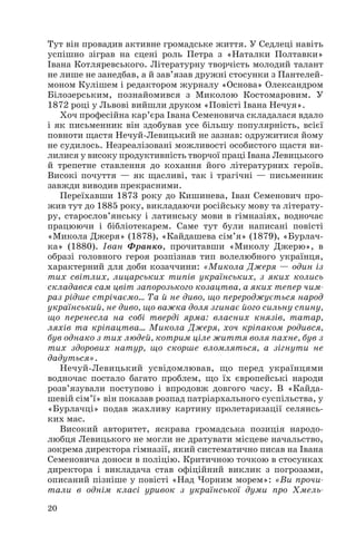Тут він провадив активне громадське життя. У Седлеці навіть
успішно зіграв на сцені роль Петра з «Наталки Полтавки»
Івана Котляревського. Літературну творчість молодий талант
не лише не занедбав, а й зав’язав дружні стосунки з Пантелей
моном Кулішем і редактором журналу «Основа» Олександром
Білозерським, познайомився з Миколою Костомаровим. У
1872 році у Львові вийшли друком «Повісті Івана Нечуя».
Хоч професійна кар’єра Івана Семеновича складалася вдало
і як письменник він здобував усе більшу популярність, всієї
повноти щастя Нечуй Левицький не зазнав: одружитися йому
не судилось. Незреалізовані можливості особистого щастя ви
лилися у високу продуктивність творчої праці Івана Левицького
й трепетне ставлення до кохання його літературних героїв.
Високі почуття — як щасливі, так і трагічні — письменник
завжди виводив прекрасними.
Переїхавши 1873 року до Кишинева, Іван Семенович про
жив тут до 1885 року, викладаючи російську мову та літерату
ру, старослов’янську і латинську мови в гімназіях, водночас
працюючи і бібліотекарем. Саме тут були написані повісті
«Микола Джеря» (1878), «Кайдашева сім’я» (1879), «Бурлач
ка» (1880). Іван Франко, прочитавши «Миколу Джерю», в
образі головного героя розпізнав тип волелюбного українця,
характерний для доби козаччини: «Микола Джеря — один із
тих світлих, лицарських типів українських, з яких колись
складався сам цвіт запорозького козацтва, а яких тепер чим
раз рідше стрічаємо... Та й не диво, що перероджується народ
український, не диво, що важка доля згинає його сильну спину,
що перенесла на собі тверді ярма: власних князів, татар,
ляхів та кріпацтва... Микола Джеря, хоч кріпаком родився,
був однако з тих людей, котрим ціле життя воля пахне, був з
тих здорових натур, що скорше вломляться, а зігнути не
дадуться».
Нечуй Левицький усвідомлював, що перед українцями
водночас постало багато проблем, що їх європейські народи
розв’язували поступово і впродовж довгого часу. В «Кайда
шевій сім’ї» він показав розпад патріархального суспільства, у
«Бурлачці» подав жахливу картину пролетаризації селянсь
ких мас.
Високий авторитет, яскрава громадська позиція народо
любця Левицького не могли не дратувати місцеве начальство,
зокрема директора гімназії, який систематично писав на Івана
Семеновича доноси в поліцію. Критичною точкою в стосунках
директора і викладача став офіційний виклик з погрозами,
описаний пізніше у повісті «Над Чорним морем»: «Ви прочи
тали в однім класі уривок з української думи про Хмель
20
 