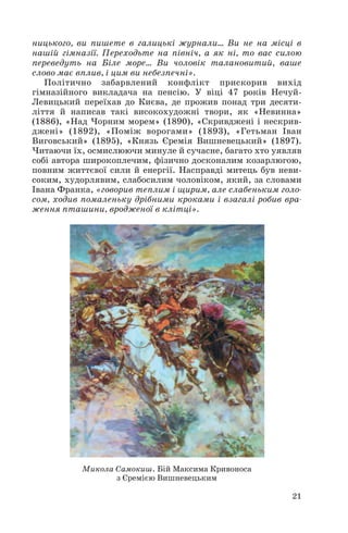 ницького, ви пишете в галицькі журнали... Ви не на місці в
нашій гімназії. Переходьте на північ, а як ні, то вас силою
переведуть на Біле море... Ви чоловік талановитий, ваше
слово має вплив, і цим ви небезпечні».
Політично забарвлений конфлікт прискорив вихід
гімназійного викладача на пенсію. У віці 47 років Нечуй
Левицький переїхав до Києва, де прожив понад три десяти
ліття й написав такі високохудожні твори, як «Невинна»
(1886), «Над Чорним морем» (1890), «Скривджені і нескрив
джені» (1892), «Поміж ворогами» (1893), «Гетьман Іван
Виговський» (1895), «Князь Єремія Вишневецький» (1897).
Читаючи їх, осмислюючи минуле й сучасне, багато хто уявляв
собі автора широкоплечим, фізично досконалим козарлюгою,
повним життєвої сили й енергії. Насправді митець був неви
соким, худорлявим, слабосилим чоловіком, який, за словами
Івана Франка, «говорив теплим і щирим, але слабеньким голо
сом, ходив помаленьку дрібними кроками і взагалі робив вра
ження пташини, вродженої в клітці».
21
Микола Самокиш. Бій Максима Кривоноса
з Єремією Вишневецьким
 