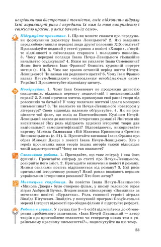 незрівнянною бистротою і точністю, вміє підхопити відразу
їхні характерні риси і передати їх нам із тою випуклістю і
свіжістю красок, у яких бачить їх само».
Підсумуйте прочитане. 1. Що ви можете сказати про передумо
ви формування характеру Івана Левицького? 2. Які завдання
перед собою ставили передові люди другої половини ХІХ століття?
Проаналізуйте поданий у статті уривок з повісті «Хмари», з’ясуй
те відмінності в світоглядах старшого і молодшого поколінь.
3. Чому передові погляди Івана Нечуя Левицького гімназійне
начальство осуджувало? 4. Яким ви уявляєте Івана Семеновича?
Яким його побачив Іван Франко? Опишіть художній портрет
митця (с. 16). 5. Чим вас вразив останній період життя Нечуя
Левицького? Чи зазнав він родинного щастя? 6. Чому Іван Франко
назвав Нечуя Левицького «колосальним всеобіймаючим оком»
України? Прокоментуйте відповідну цитату.
Поміркуйте. 1. Чому Іван Семенович не продовжив династію
священиків, віддавши перевагу педагогічній і письменницькій
справі? 2. З якої причини митець приховував свої ранні твори від
ровесників та батьків? У чому полягали життєві ідеали молодого
письменника? 3. Чи вважаєте ви Нечуя Левицького новатором у
літературі? Свою відповідь належно обґрунтуйте. 4. Як ви роз
цінюєте той факт, що вслід за Пантелеймоном Кулішем Нечуй
Левицький взявся до написання історичних романів? Які теми він
висвітлював? Яку роль відіграють художні історичні твори для
національної самоідентифікації? Відповідаючи, використайте
картину Миколи Самокиша «Бій Максима Кривоноса з Єремією
Вишневецьким» (с. 21). 5. Прочитайте висновок Івана Франка про
образ Миколи Джері з повісті Івана Нечуя Левицького. Хто з
героїв прочитаних вами творів інших авторів також відповідає
такій характеристиці? Чому ви так вважаєте?
Словникова робота. 1. Пригадайте, що таке епіграф і яка його
функція. Прочитайте епіграф до статті про Нечуя Левицького,
розкрийте його зміст. 2. Пригадайте визначення повісті й роману.
Якими ознаками повість відрізняється від роману? 3. Які риси
притаманні історичному роману? Який роман вважають першим
українським історичним романом? Хто його автор?
Мистецька скарбниця. За повістю Івана Нечуя Левицького
«Микола Джеря» було створено фільм, у якому головного героя
зіграв Амбросій Бучма. Згодом зняли кінокартину «Василина» за
мотивами повісті «Бурлачка». Роль головної героїні зіграла
Зінаїда Пігулевич. Знайдіть у пошуковій програмі Google.com.ua
мережі Інтернет відомості про обидва фільми й підготуйте реферат.
Робота в групах. У групах (по 3—5 осіб) підготуйтеся до обгово
рення проблемного запитання: «Іван Нечуй Левицький — автор
творів про пригноблене селянство чи генератор нових тем в ук
раїнському красному письменстві?», подискутуйте на цю тему.
23
 