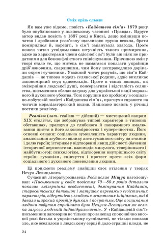 24
Сміх крізь сльози
Як вам уже відомо, повість «Кайдашева сім’я» 1879 року
було опубліковано у львівському часописі «Правда». Вдруге
автор видав повість у 1887 році в Києві, дещо змінивши по
чаток і зробивши розв’язку щасливою: груша всохла, брати
помирилися й, нарешті, в сім’ї запанувала злагода. Проте
кожен читач усвідомлював штучність такого примирення,
адже за характерами члени одіозної сім’ї були аж ніяк не при
датними для безконфліктного співіснування. Причиною змін у
творі стало те, що митець не намагався показати українців
дріб’язковими, сварливими, чим йому несправедливо доріка
ли окремі сучасники. Уважний читач розумів, що сім’я Кай
дашів — не типова модель селянської родини, адже викликає
закономірний осуд односельців. Проте в таких явищах, як
змізерніння людської душі, консерватизм і відсталість селян
ства, письменник вбачав загрозу для української нації мораль
ного й духовного убозтва. Тож порушив цю проблему в соціаль
но побутовій повісті «Кайдашева сім’я», прагнучи справити на
читачів моралізаторський вилив. Написано повість у річищі
поетики реалізму.
Реалізм (лат. realism — дійсний) — мистецький напрям
ХІХ століття, що зображував типові характери в типових
обставинах, прагнучи до глибокого й панорамного змалю
вання життя в його закономірностях і суперечностях. Його
основні ознаки: соціальна зумовленість характеру людини,
змалювання згубного впливу антигуманного світу на вчинки
і долю героїв; історизм у відтворенні явищ дійсності (бачення
історичної перспективи, взаємодія минулого, теперішнього і
майбутнього); психологізм, відтворення внутрішнього світу
героїв; гуманізм, співчуття і протест проти всіх форм
соціального і духовного поневолення людини.
Ці прикмети реалізму знайшли своє втілення у творах
Нечуя Левицького.
Сучасний літературознавець Ростислав Міщук наголошу
вав: «Письменник у своїх повістях 70—80 х років детально
показав змізерніння особистості, домінування Кайдашів,
старосвітських батюшок і матушок переважно егоїстичних
характерів, відсутність глибоких життєвих ініціатив, які б
давали широкий простір думкам і почуттям. Оце поглинання
людини побутом сприйнято було Нечуєм Левицьким як вели
ка загроза людській індивідуальності». У «Кайдашевій сім’ї»
письменник заговорив не тільки про занепад споконвічно висо
кої ролі батька в українському суспільстві, не тільки показав
зло, яке оселилося в людському серці й дало страшні плоди, не
 