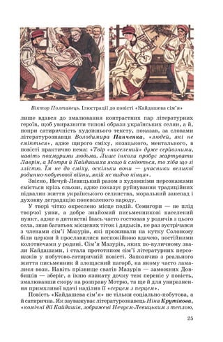 лише вдався до змалювання контрастних пар літературних
героїв, щоб увиразнити типові образи українських селян, а й,
попри сатиричність художнього тексту, показав, за словами
літературознавця Володимира Панченка, «людей, які не
сміються», адже щирого сміху, козацького, ментального, в
повісті практично нема: «Твір «населений» дуже серйозними,
навіть похмурими людьми. Лише інколи пробує жартувати
Лаврін, а Мотря й Кайдашиха якщо й сміються, то хіба що зі
злістю. Їм не до сміху, оскільки вони — учасники великої
родинно побутової війни, якій не видно кінця».
Звісно, Нечуй Левицький разом з художніми персонажами
сміється крізь сльози, адже показує руйнування традиційних
підвалин життя українського селянства, моральний занепад і
духовну деградацію поневоленого народу.
У творі чітко окреслено місце подій. Семигори — не плід
творчої уяви, а добре знайомий письменникові населений
пункт, адже в дитинстві Івась часто гостював у родичів з цього
села, знав багатьох місцевих тіток і дядьків, не раз зустрічався
з членами сім’ї Мазурів, які проживали на кутку Солоному
біля церкви й прославилися неспокійною вдачею, постійними
колотнечами у родині. Сім’я Мазурів, яких по вуличному зва
ли Кайдашами, і стала прототипом сім’ї літературних персо
нажів у побутово сатиричній повісті. Запозичив з реального
життя письменник й злощасний пагорб, на якому часто лама
лися вози. Навіть прізвище сватів Мазурів — заможних Дов
бишів — зберіг, а їхню язикату дочку теж переніс у повість,
змалювавши скору на розправу Мотрю, та ще й для увиразнен
ня примхливої вдачі наділив її «серцем з перцем».
Повість «Кайдашева сім’я» не тільки соціально побутова, а
й сатирична. Як зауважуває літературознавець Ніна Крутікова,
«комічні дії Кайдашів, зображені Нечуєм Левицьким з теплою,
25
Віктор Полтавець. Ілюстрації до повісті «Кайдашева сім’я»
 