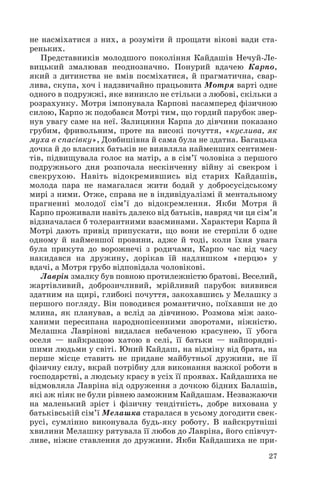 не насміхатися з них, а розуміти й прощати вікові вади ста
реньких.
Представників молодшого покоління Кайдашів Нечуй Ле
вицький змалював неоднозначно. Понурий вдачею Карпо,
який з дитинства не вмів посміхатися, й прагматична, свар
лива, скупа, хоч і надзвичайно працьовита Мотря варті одне
одного в подружжі, яке виникло не стільки з любові, скільки з
розрахунку. Мотря імпонувала Карпові насамперед фізичною
силою, Карпо ж подобався Мотрі тим, що гордий парубок звер
нув увагу саме на неї. Залицяння Карпа до дівчини показано
грубим, фривольним, проте на високі почуття, «куслива, як
муха в спасівку», Довбишівна й сама була не здатна. Багацька
дочка й до власних батьків не виявляла найменших сентимен
тів, підвищувала голос на матір, а в сім’ї чоловіка з першого
подружнього дня розпочала нескінченну війну зі свекром і
свекрухою. Навіть відокремившись від старих Кайдашів,
молода пара не намагалася жити бодай у добросусідському
мирі з ними. Отже, справа не в індивідуалізмі й ментальному
прагненні молодої сім’ї до відокремлення. Якби Мотря й
Карпо проживали навіть далеко від батьків, навряд чи ця сім’я
відзначалася б толерантними взаєминами. Характери Карпа й
Мотрі дають привід припускати, що вони не стерпіли б одне
одному й найменшої провини, адже й тоді, коли їхня увага
була прикута до ворожнечі з родичами, Карпо час від часу
накидався на дружину, дорікав їй надлишком «перцю» у
вдачі, а Мотря грубо відповідала чоловікові.
Лаврін змалку був повною протилежністю братові. Веселий,
жартівливий, доброзичливий, мрійливий парубок виявився
здатним на щирі, глибокі почуття, закохавшись у Мелашку з
першого погляду. Він поводився романтично, поїхавши не до
млина, як планував, а вслід за дівчиною. Розмова між зако
ханими пересипана народнопісенними зворотами, ніжністю.
Мелашка Лаврінові видалася небаченою красунею, її убога
оселя — найкращою хатою в селі, її батьки — найпорядні
шими людьми у світі. Юний Кайдаш, на відміну від брата, на
перше місце ставить не придане майбутньої дружини, не її
фізичну силу, вкрай потрібну для виконання важкої роботи в
господарстві, а людську красу в усіх її проявах. Кайдашиха не
відмовляла Лавріна від одруження з дочкою бідних Балашів,
які аж ніяк не були рівнею заможним Кайдашам. Незважаючи
на маленький зріст і фізичну тендітність, добре вихована у
батьківській сім’ї Мелашка старалася в усьому догодити свек
русі, сумлінно виконувала будь яку роботу. В найскрутніші
хвилини Мелашку рятувала її любов до Лавріна, його співчут
ливе, ніжне ставлення до дружини. Якби Кайдашиха не при
27
 