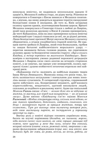 28
нижувала невістку, не надривала непосильною працею її
здоров’я, Мелашка б любила стару, як рідну матір. Рішення не
повертатися в Семигори з Києва виникло в Мелашки спонтан
но, з відчаю, що знову доведеться щоденно терпіти свекрушині
безпідставні кпини й знущання. До того ж, Київ зачарував
селянку красою храмів, золотоверхими банями церков. Врешті
Мелашка повернулася в Семигори тільки з любові до Лавріна,
який таки розшукав дружину в Києві й умовив примиритися.
До честі Кайдашихи, вона на знак примирення купила невістці
найкращий одяг і надалі ставилася до неї, як до рідної дитини.
Лише безпідставні претензії Мотрі змусили Мелашку спочатку
оборонятися, а згодом уподібнитися старшій невістці. Не кра
щим життя зробило й Лавріна, який став безжальним, грубим
та завдав батькові найболючішого морального удару —
перестав визнавати батька головою родини, що спричинило
душевну драму та безпросвітне пияцтво старого: «Був я колись
Кайдаш, а тепер перевівся на маленького Кайдашця». Зако
номірна в нестерпних умовах родинної ворожнечі деградація
Мелашки і Лавріна сягає свого апогею на останніх сторінках
повісті, а це означає, що процес уже незворотній, колись пре
красні тілом і душею особистості остаточно втратили свої най
кращі риси.
«Кайдашева сім’я» належить до найбільш відомих творів
Івана Нечуя Левицького. Написана понад сто років тому, по
вість залишається актуальною і повчальною для нових поко
лінь наших сучасників. Її сатиричний струмінь, спрямований
проти побутового зла, безпричинної ненависті, дріб’язкового
користолюбства, невдячності, здатний виховувати людей,
схильних до подібного в реальному житті. Адже ще геніальний
Микола Гоголь писав: «Сміх — велике діло: він не віднімає ні
життя, ні маєтку, але перед ним винуватець — як зв’язаний
заєць». Дуже високо «Кайдашеву сім’ю» оцінив Максим
Рильський: «Жодна література світу, скільки мені відомо, не
має такого правдивого, дотепного, людяного, сонячного, хоч
дещо і захмареного тугою за кращим життям, твору про
селянство… Тут усе виконує свою визначену автором роль,
веде свою мистецьку партію, як інструмент у хорошому
оркестрі чи хорі».
Значну роль у повісті відіграє соковита українська мова,
багата на влучні порівняння (доладна, як писанка; моргне,
ніби вогнем сипне; сало шипіло, як змія; горщик завищав під
ножем, наче цуценя; у мене два сини, неначе два соколи),
яскраві епітети (свята земля, рожевий світ), звертання з ви
разно фольклорним забарвленням (серце моє; моя втіхо; моя
дитино; будь же гожа, як рожа, весела, як весна, робоча, як
 