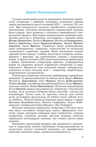 Дорогі десятикласники!
У цьому навчальному році ви продовжите вивчення україн
ської літератури і здійсните мандрівку художніми світами
творів письменників другої половини ХІХ — початку ХХ сто
літь. Вам відкриється художня самобутність українського
письменства, естетична неповторність національної картини
буття народу, його розвиток у контексті європейського літе
ратурного процесу. Цей період ознаменувався великими пере
могами реалізму в літературі, пов’язаними з іменами Івана
Нечуя Левицького, Панаса Мирного, Михайла Старицького,
Бориса Грінченка, Івана Карпенка Карого, Марка Кропив
ницького, Івана Франка. Українські митці дотримувалися
засад демократизму, гуманізму, психологізму та суспільної
зумовленості характеру людини. Вони змалювали яскраві
картини буття народу, глибоко висвітлили історичні законо
мірності і фактори, що спричиняють вчинки і характери
героїв. У другій половині ХІХ століття розквітали драматургія
і лірика, розвивалась літературна критика, утверджувався
роман як свідчення зрілості української літератури, її євро
пейськості. Виникали нові естетичні явища: натуралізм,
модернізм та його стильові течії — символізм, імпресіонізм,
неоромантизм, експресіонізм.
Українська література поступово завойовувала європейське
визнання. Її пропагандистами на Заході були Марко Вовчок,
Михайло Драгоманов, Іван Франко, Ольга Кобилянська,
Богдан Лепкий, англійська письменниця Етель Ліліан Войнич,
польська поетеса Марія Конопніцька. Польська письменниця
Еліза Ожешко писала про українську літературу: «Чим більше
читаю, тим сильніше відчуваю дивну насолоду і поезію цієї
літератури. Чиста вона, як кристал, тепла, мов літній
вечір, несподівано оригінальна, до жодної іншої, відомої мені,
не подібна». Читачів вражали моральна краса народу у творах
Михайла Коцюбинського, Василя Стефаника, Ольги Коби
лянської, універсалізм Івана Франка і Лесі Українки.
Належне вивчення української літератури в 10 класі дасть
вам змогу поглибити літературну освіту, сформувати есте
тичні смаки, виховати найкращі риси особистості, зокрема
патріотизм, гуманізм, активну життєву позицію, навички
вирішувати нестандартні ситуації, які ставить життя перед
кожним.
Опанувати навчальний матеріал вам допоможуть викорис
тані в підручнику новітні досягнення літературознавства та
педагогіки, сучасні технології навчання, що передбачають
вдумливе засвоєння знань, уміння застосовувати їх.
3
 
