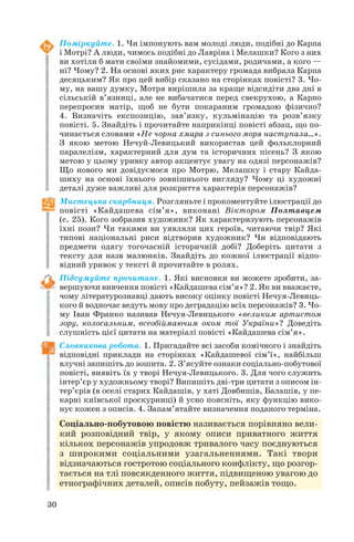 30
Поміркуйте. 1. Чи імпонують вам молоді люди, подібні до Карпа
і Мотрі? А люди, чимось подібні до Лавріна і Мелашки? Кого з них
ви хотіли б мати своїми знайомими, сусідами, родичами, а кого —
ні? Чому? 2. На основі яких рис характеру громада вибрала Карпа
десяцьким? Як про цей вибір сказано на сторінках повісті? 3. Чо
му, на вашу думку, Мотря вирішила за краще відсидіти два дні в
сільській в’язниці, але не вибачатися перед свекрухою, а Карпо
перепросив матір, щоб не бути покараним громадою фізично?
4. Визначіть експозицію, зав’язку, кульмінацію та розв’язку
повісті. 5. Знайдіть і прочитайте наприкінці повісті абзац, що по
чинається словами «Не чорна хмара з синього моря наступала…».
З якою метою Нечуй Левицький використав цей фольклорний
паралелізм, характерний для дум та історичних пісень? З якою
метою у цьому уривку автор акцентує увагу на одязі персонажів?
Що нового ми довідуємося про Мотрю, Мелашку і стару Кайда
шиху на основі їхнього зовнішнього вигляду? Чому ці художні
деталі дуже важливі для розкриття характерів персонажів?
Мистецька скарбниця. Розгляньте і прокоментуйте ілюстрації до
повісті «Кайдашева сім’я», виконані Віктором Полтавцем
(с. 25). Кого зобразив художник? Як характеризують персонажів
їхні пози? Чи такими ви уявляли цих героїв, читаючи твір? Які
типові національні риси відтворив художник? Чи відповідають
предмети одягу тогочасній історичній добі? Доберіть цитати з
тексту для назв малюнків. Знайдіть до кожної ілюстрації відпо
відний уривок у тексті й прочитайте в ролях.
Підсумуйте прочитане. 1. Які висновки ви можете зробити, за
вершуючи вивчення повісті «Кайдашева сім’я»? 2. Як ви вважаєте,
чому літературознавці дають високу оцінку повісті Нечуя Левиць
кого й водночас ведуть мову про деградацію всіх персонажів? 3. Чо
му Іван Франко називав Нечуя Левицького «великим артистом
зору, колосальним, всеобіймаючим оком тої України»? Доведіть
слушність цієї цитати на матеріалі повісті «Кайдашева сім’я».
Словникова робота. 1. Пригадайте всі засоби комічного і знайдіть
відповідні приклади на сторінках «Кайдашевої сім’ї», найбільш
влучні запишіть до зошита. 2. З’ясуйте ознаки соціально побутової
повісті, виявіть їх у творі Нечуя Левицького. 3. Для чого служить
інтер’єр у художньому творі? Випишіть дві три цитати з описом ін
тер’єрів (в оселі старих Кайдашів, у хаті Довбишів, Балашів, у пе
карні київської проскурниці) й усно поясніть, яку функцію вико
нує кожен з описів. 4. Запам’ятайте визначення поданого терміна.
Соціально побутовою повістю називається порівняно вели
кий розповідний твір, у якому описи приватного життя
кількох персонажів упродовж тривалого часу поєднуються
з широкими соціальними узагальненнями. Такі твори
відзначаються гостротою соціального конфлікту, що розгор
тається на тлі повсякденного життя, підвищеною увагою до
етнографічних деталей, описів побуту, пейзажів тощо.
 