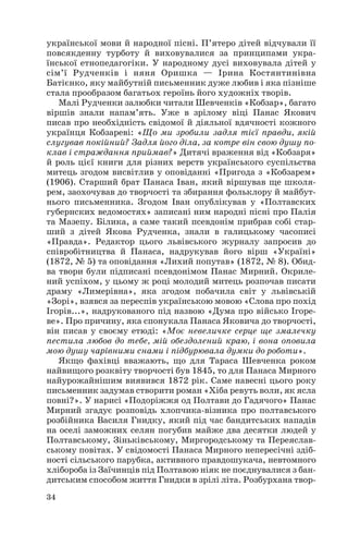 української мови й народної пісні. П’ятеро дітей відчували її
повсякденну турботу й виховувалися за принципами укра
їнської етнопедагогіки. У народному дусі виховувала дітей у
сім’ї Рудченків і няня Оришка — Ірина Костянтинівна
Батієнко, яку майбутній письменник дуже любив і яка пізніше
стала прообразом багатьох героїнь його художніх творів.
Малі Рудченки залюбки читали Шевченків «Кобзар», багато
віршів знали напам’ять. Уже в зрілому віці Панас Якович
писав про необхідність свідомої й діяльної вдячності кожного
українця Кобзареві: «Що ми зробили задля тієї правди, якій
слугував покійний? Задля його діла, за котре він свою душу по
клав і страждання приймав?» Дитячі враження від «Кобзаря»
й роль цієї книги для різних верств українського суспільства
митець згодом висвітлив у оповіданні «Пригода з «Кобзарем»
(1906). Старший брат Панаса Іван, який віршував ще школя
рем, заохочував до творчості та збирання фольклору й майбут
нього письменника. Згодом Іван опублікував у «Полтавских
губернских ведомостях» записані ним народні пісні про Палія
та Мазепу. Білика, а саме такий псевдонім прибрав собі стар
ший з дітей Якова Рудченка, знали в галицькому часописі
«Правда». Редактор цього львівського журналу запросив до
співробітництва й Панаса, надрукував його вірш «Україні»
(1872, № 5) та оповідання «Лихий попутав» (1872, № 8). Обид
ва твори були підписані псевдонімом Панас Мирний. Окриле
ний успіхом, у цьому ж році молодий митець розпочав писати
драму «Лимерівна», яка згодом побачила світ у львівській
«Зорі», взявся за переспів українською мовою «Слова про похід
Ігорів...», надрукованого під назвою «Дума про військо Ігоре
ве». Про причину, яка спонукала Панаса Яковича до творчості,
він писав у своєму етюді: «Моє невеличке серце ще змалечку
пестила любов до тебе, мій обездолений краю, і вона оповила
мою душу чарівними снами і підбурювала думки до роботи».
Якщо фахівці вважають, що для Тараса Шевченка роком
найвищого розквіту творчості був 1845, то для Панаса Мирного
найурожайнішим виявився 1872 рік. Саме навесні цього року
письменник задумав створити роман «Хіба ревуть воли, як ясла
повні?». У нарисі «Подоріжжя од Полтави до Гадячого» Панас
Мирний згадує розповідь хлопчика візника про полтавського
розбійника Василя Гнидку, який під час бандитських нападів
на оселі заможних селян погубив майже два десятки людей у
Полтавському, Зіньківському, Миргородському та Переяслав
ському повітах. У свідомості Панаса Мирного непересічні здіб
ності сільського парубка, активного правдошукача, невтомного
хлібороба із Заїчинців під Полтавою ніяк не поєднувалися з бан
дитським способом життя Гнидки в зрілі літа. Розбурхана твор
34
 