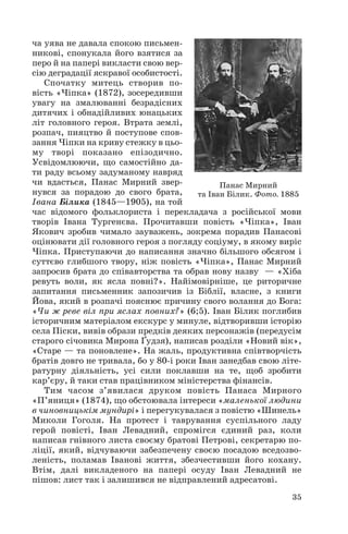 ча уява не давала спокою письмен
никові, спонукала його взятися за
перо й на папері викласти свою вер
сію деградації яскравої особистості.
Спочатку митець створив по
вість «Чіпка» (1872), зосередивши
увагу на змалюванні безрадісних
дитячих і обнадійливих юнацьких
літ головного героя. Втрата землі,
розпач, пияцтво й поступове спов
зання Чіпки на криву стежку в цьо
му творі показано епізодично.
Усвідомлюючи, що самостійно да
ти раду всьому задуманому навряд
чи вдасться, Панас Мирний звер
нувся за порадою до свого брата,
Івана Білика (1845—1905), на той
час відомого фольклориста і перекладача з російської мови
творів Івана Тургенєва. Прочитавши повість «Чіпка», Іван
Якович зробив чимало зауважень, зокрема порадив Панасові
оцінювати дії головного героя з погляду соціуму, в якому виріс
Чіпка. Приступаючи до написання значно більшого обсягом і
суттєво глибшого твору, ніж повість «Чіпка», Панас Мирний
запросив брата до співавторства та обрав нову назву — «Хіба
ревуть воли, як ясла повні?». Найімовірніше, це риторичне
запитання письменник запозичив із Біблії, власне, з книги
Йова, який в розпачі пояснює причину свого волання до Бога:
«Чи ж реве віл при яслах повних?» (6;5). Іван Білик поглибив
історичним матеріалом екскурс у минуле, відтворивши історію
села Піски, вивів образи предків деяких персонажів (передусім
старого січовика Мирона Ґудзя), написав розділи «Новий вік»,
«Старе — та поновлене». На жаль, продуктивна співтворчість
братів довго не тривала, бо у 80 і роки Іван занедбав свою літе
ратурну діяльність, усі сили поклавши на те, щоб зробити
кар’єру, й таки став працівником міністерства фінансів.
Тим часом з’явилася друком повість Панаса Мирного
«П’яниця» (1874), що обстоювала інтереси «маленької людини
в чиновницькім мундирі» і перегукувалася з повістю «Шинель»
Миколи Гоголя. На протест і таврування суспільного ладу
герой повісті, Іван Левадний, спромігся єдиний раз, коли
написав гнівного листа своєму братові Петрові, секретарю по
ліції, який, відчуваючи забезпечену своєю посадою вседозво
леність, поламав Іванові життя, збезчестивши його кохану.
Втім, далі викладеного на папері осуду Іван Левадний не
пішов: лист так і залишився не відправлений адресатові.
35
Панас Мирний
та Іван Білик. Фото. 1885
 