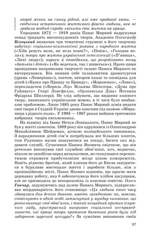 хворої жінки на ґанку рідної, але вже проданої хати, —
свідчення остаточного життєвого фіаско людини, яка не
зробила жодної спроби змінити своє життя на краще.
Упродовж 1872 — 1919 років Панас Мирний надрукував
понад тридцять високохудожніх творів. Академік Олександр
Білецький визначив три тематичні струмені в його творчому
набутку: соціально психологічні романи з народного життя
(«Хіба ревуть воли, як ясла повні?», «Повія», «Голодна во
ля»); твори про життя української інтелігенції («П’яниця»,
«Лихі люди»); нариси й оповідання, що розробляють тему
«батьків і дітей» («Як ведеться, так і живеться»). Проте цими
провідними напрямками творчості талант Панаса Мирного не
вичерпувався. Він виявив себе талановитим драматургом
(драма «Лимерівна»), поетом, автором казок та оповідань для
дітей («Казка про Правду та Кривду», «Морозенко», «Лови»),
перекладачем («Король Лір» Вільяма Шекспіра, «Дума про
Гайявату» Генрі Лонгфелло, «Орлеанська Діва» Йоганна
Фрідріха Шиллера). Не слід забувати, що видання кожного
твору, написаного українською мовою, в ті часи було неабия
кою проблемою. Лише 1885 року Панас Мирний зумів видати
свої твори в Східній Україні двома книгами під назвою «Збира
ниця з рідного поля». У 1903 — 1907 роках вийшов тритомник
вибраних творів письменника.
На відміну від Івана Нечуя Левицького, Панас Мирний не
був у житті самотнім. 1889 року він одружився із Олександрою
Михайлівною Шейдеман, дочкою поліцейського чиновника.
З народженням дітей сім’я потребувала все більших коштів,
тож Рудченко мусив шануватися на посаді, багато сил від
давати службі. Сучасники Панаса Яковича свідчили, що він
ретельно виконував свої службові обов’язки, хоч, водночас,
ніколи не запобігав перед начальством, не спокушався перспек
тивою отримати прибутковіше місце ціною компромісів.
Навіть рідному братові, який кликав його до Києва занурити
ся в бурхливе мистецьке життя і заробити більше, ніж у
провінційному місті, Панас Якович відповів, що прагне мати
державну роботу, яка б забезпечувала його хлібом насущним,
але не призводила до непорозумінь із власною совістю. Олесь
Гончар, задумуючись над долею Панаса Мирного, підкреслю
вав неординарність його становища: «Ця людина свого часу
здавалася для декого дивною, навіть загадковою: як, мовляв,
співіснують в одній особі затягнутий у мундир чиновник, що
ревно виконує свої обов’язки, і такий нещадний критик існую
чого ладу, пристрасний викривач соціальної несправед
ливості, чиї кращі твори протягом багатьох років були під
забороною царської цензури?» За сумлінне виконання своїх
37
 