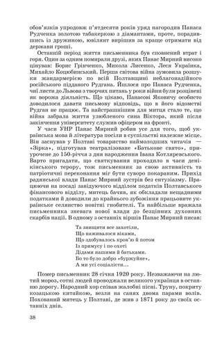 обов’язків упродовж п’ятдесяти років уряд нагородив Панаса
Рудченка золотою табакеркою з діамантами, проте, порадив
шись із дружиною, ювілянт вирішив за краще отримати від
держави гроші.
Останній період життя письменника був сповнений втрат і
горя. Один за одним помирали друзі, яких Панас Мирний високо
цінував: Борис Грінченко, Микола Лисенко, Леся Українка,
Михайло Коцюбинський. Перша світова війна зумовила розшу
ки жандармерією по всій Полтавщині неблагонадійного
російського підданого Рудгана. Йшлося про Панаса Рудченка,
чиї листи до Львова з творчих питань у роки війни були розцінені
як ворожа діяльність. Що цікаво, Панасові Яковичу особисто
доводилося давати письмову відповідь, що в його відомстві
Рудган не працює. Та найстрашнішим для митця стало те, що
війна забрала життя улюбленого сина Віктора, який після
закінчення університету служив офіцером на фронті.
У часи УНР Панас Мирний робив усе для того, щоб ук
раїнська мова й література посіли в суспільстві належне місце.
Він заснував у Полтаві товариство наймолодших читачів —
«Зірка», підготував театралізоване «Батькове свято», при
урочене до 150 річчя з дня народження Івана Котляревського.
Варто пригадати, що святкування проходило в часи дені
кінського терору, тож письменник за свою активність та
патріотичні переконання міг бути суворо покараним. Прихід
радянської влади Панас Мирний зустрів без ентузіазму. Пра
цюючи на посаді завідуючого відділом податків Полтавського
фінансового відділу, митець бачив, як обкладали нещадними
податками й доводили до крайнього зубожіння працьовите ук
раїнське селянство новітні гнобителі. Та найбільше вражала
письменника зневага нової влади до безцінних духовних
скарбів нації. В одному з останніх віршів Панас Мирний писав:
Та знищити все захотіли,
Що наживалося віками,
Що здобувалось кров’ю й потом
Із примусу і по охоті
Дідами нашими й батьками.
Бо то було добро «буржуйне»,
А ми усі соціалісти...
Помер письменник 28 січня 1920 року. Незважаючи на лю
тий мороз, сотні людей проводжали великого українця в остан
ню дорогу. Народний хор співав жалобні пісні. Труну, покриту
козацькою китайкою, везли на санях двома парами волів.
Похований митець у Полтаві, де жив з 1871 року до своїх ос
танніх днів.
38
 