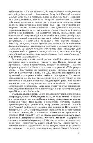 здібностями: «На все вдатний, до всього здався, чи до ремест
ва, чи до роботи якої — його пошли, йому дай. Сам чоботи шив,
у млині знав діло, і стрілець з його запальний був!» Письмен
ник усвідомлював, що така яскрава особистість у хлібо
робському середовищі могла стати злочинцем лише за умови
якихось надзвичайних поворотів долі, що спричинили не
зворотні зміни, катастрофічний злам духовного стрижня,
породивши бажання легкої наживи ціною розорення й навіть
життя собі подібних. Як засвідчує нарис, письменник був
ошелешений почутим від хлопчика візника, довго розміркову
вав: «Як такий мирний пахарський побит з його поетичним
почуттям, з людяністю викинув з себе такого злющого
зарізяку, котрому нічого проткнути ножем горло маленькій
дитині, коли воно, прокинувшись, почало у колисці кричати?..
Питання, на котре повинен одповісти наш етнограф. Які
почуття водили руками сього розбишаки, коли він мив їх у
гарячій людській крові, так щиро кохаючи свою молоду жінку?
Хай скаже наш психолог».
Закономірно, що тогочасні реальні події й особа страшного
злочинця дають підстави говорити про Василя Гнидку як
прототипа Чіпки Варениченка, вперше виведеного Панасом
Мирним у повісті «Чіпка», а згодом —у романі «Хіба ревуть
воли...». Біографізм як сюжетне явище широко використо
вується в літературі й нині, а в ХІХ столітті цей прийом роз
криття образу персонажа був особливо поширеним. Прототип,
незважаючи на те, що письменник для літературного героя
запозичує в реальної особи тільки домінуючі риси, має велике
значення для трактування митцем поведінки і життєвих
ідеалів свого персонажа. Часто саме прототип стає першопош
товхом до написання художнього твору, як це маємо у випадку
з розбійником із Заїчинців.
Жанрова своєрідність. Серед тогочасних творів української
літератури роман «Хіба ревуть воли, як ясла повні?» вирізня
вся насамперед тим, що подіями в ньому охоплено величезний
відтинок часу. При цьому в розлогому епічному полотні
хронометраж суто романний, тому досить умовний, хоча й
прив’язаний до історико часових віх: знищення Катериною ІІ
Запорозької Січі, запровадження кріпацтва й перетворення
козацьких нащадків у власність новоявлених кріпосників,
реформа 1861 року. В тексті поєднано різноманітні види часу.
Сучасний літературознавець Оксана Майдан підкреслює
складну композицію роману «Хіба ревуть воли...», зумовлену
вимогами історичного, автобіографічного, «стиснутого» і
«сповільненого» художнього часу: «Переплетення різночасо
вих площин — ознака романного мислення Панаса Мирного.
41
 
