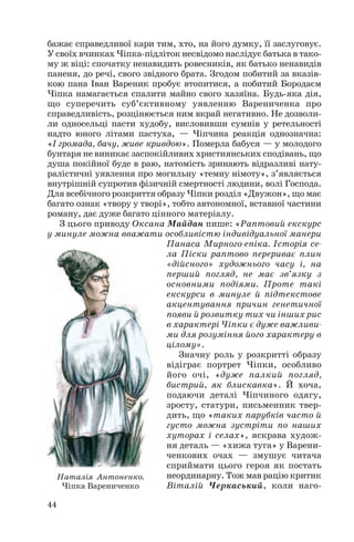бажає справедливої кари тим, хто, на його думку, її заслуговує.
У своїх вчинках Чіпка підліток несвідомо наслідує батька в тако
му ж віці: спочатку ненавидить ровесників, як батько ненавидів
паненя, до речі, свого звідного брата. Згодом побитий за вказів
кою пана Іван Вареник пробує втопитися, а побитий Бородаєм
Чіпка намагається спалити майно свого хазяїна. Будь яка дія,
що суперечить суб’єктивному уявленню Варениченка про
справедливість, розцінюється ним вкрай негативно. Не дозволи
ли односельці пасти худобу, висловивши сумнів у ретельності
надто юного літами пастуха, — Чіпчина реакція однозначна:
«І громада, бачу, живе кривдою». Померла бабуся — у молодого
бунтаря не виникає заспокійливих християнських сподівань, що
душа покійної буде в раю, натомість зринають відразливі нату
ралістичні уявлення про могильну «темну німоту», з’являється
внутрішній супротив фізичній смертності людини, волі Господа.
Для всебічного розкриття образу Чіпки розділ «Двужон», що має
багато ознак «твору у творі», тобто автономної, вставної частини
роману, дає дуже багато цінного матеріалу.
З цього приводу Оксана Майдан пише: «Раптовий екскурс
у минуле можна вважати особливістю індивідуальної манери
Панаса Мирного епіка. Історія се
ла Піски раптово перериває плин
«дійсного» художнього часу і, на
перший погляд, не має зв’язку з
основними подіями. Проте такі
екскурси в минуле й підтекстове
акцентування причин генетичної
появи й розвитку тих чи інших рис
в характері Чіпки є дуже важливи
ми для розуміння його характеру в
цілому».
Значну роль у розкритті образу
відіграє портрет Чіпки, особливо
його очі, «дуже палкий погляд,
бистрий, як блискавка». Й хоча,
подаючи деталі Чіпчиного одягу,
зросту, статури, письменник твер
дить, що «таких парубків часто й
густо можна зустріти по наших
хуторах і селах», яскрава худож
ня деталь — «хижа туга» у Варени
ченкових очах — змушує читача
сприймати цього героя як постать
неординарну. Тож мав рацію критик
Віталій Черкаський, коли наго
44
Наталія Антоненко.
Чіпка Варениченко
 