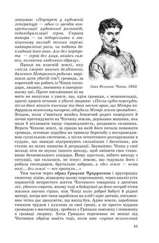 лошував: «Портрет у художній
літературі — один із засобів кон
кретизації художньої розповіді,
індивідуалізації героя. Справа
автора — чи підкреслити в зов
нішньому вигляді тільки окремі,
найвиразніші риси, чи подати до
кладний його опис. Але без портре
та — герой без лиця, якийсь сим
вол, позначка людського образу».
Праця на власній землі, яку
«після смерті якогось бездітного,
далекого Мотриного родича» вирі
шила дати убогій сім’ї громада, за
короткий час робить із Чіпки госпо
даря, людину, впевнену в завтраш
ньому дні. Проте письменник ні на
мить не випускає з уваги, що, крім громади, є можновладці,
здатні здерти останнє з убогої людини: «Після судів пересудів,
після двох мішків пшениці та двох овечок ярок, що Мотря по
дарувала волосному писареві, одсудили Мотрі землю громадою».
Згодом, коли з’явиться якийсь ближчий родич померлого й
почне претендувати на Чіпчину землю, державна машина, яка
мала б втілювати вищу справедливість, роздавить селянина.
Втрата Чіпкою землі, за працю на якій його почала поважати
громада, штовхає парубка на тривалу боротьбу з несправедли
вою суспільною системою, а після остаточного розчарування в
суддях, що завжди підтримують сильніших і багатших, він
ступає на шлях пияцтва й деградації. Зауважмо: Чіпка у свої
молоді літа не шукає іншого виходу, щоб змінити своє стано
вище безземельного злидаря. Йому здається, нібито виходу з
ситуації, що склалася, не існує: землю, що годувала його і
робила господарем, брутально забрано, а «без землі — нема
волі... без землі — все пропало...»
Тим часом через образ Грицька Чупруненка і другорядну
сюжетну лінію, відведену цьому персонажеві, через аналіз усіх
перипетій непростого життя Чіпчиного товариша з дитячих
літ, убогого сироти, якому тоді в байдужої до його потреб тітки
жилося значно гірше, ніж Чіпці коло доброї бабусі й рідної
матері, котра все таки заробляла на хліб і одяг дитині, письмен
ник чітко дає зрозуміти, що вихід був. Адже земля, зароблена
тяжким трудом і куплена за свої гроші, а не просто віддана
громадою з милосердя, зробила з Грицька заможну і поважану
в громаді людину. Хоча Грицько переживає не менші від
Чіпчиних обрàзи навіть тоді, коли вже «купив величезний
45
Іван Філонов. Чіпка. 1953
 