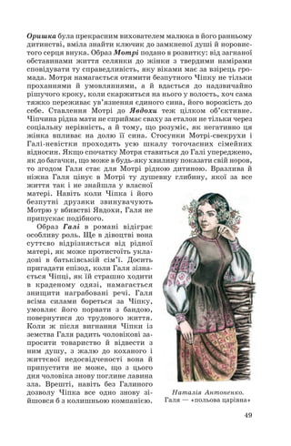 Оришка була прекрасним вихователем малюка в його ранньому
дитинстві, вміла знайти ключик до замкненої душі й норовис
того серця внука. Образ Мотрі подано в розвитку: від загнаної
обставинами життя селянки до жінки з твердими намірами
сповідувати ту справедливість, яку віками має за взірець гро
мада. Мотря намагається отямити безпутного Чіпку не тільки
проханнями й умовляннями, а й вдається до надзвичайно
рішучого кроку, коли скаржиться на нього у волость, хоч сама
тяжко переживає ув’язнення єдиного сина, його ворожість до
себе. Ставлення Мотрі до Явдохи теж цілком об’єктивне.
Чіпчина рідна мати не сприймає сваху за еталон не тільки через
соціальну нерівність, а й тому, що розуміє, як негативно ця
жінка впливає на долю її сина. Стосунки Мотрі свекрухи і
Галі невістки проходять усю шкалу тогочасних сімейних
відносин. Якщо спочатку Мотря ставиться до Галі упереджено,
як до багачки, що може в будь яку хвилину показати свій норов,
то згодом Галя стає для Мотрі рідною дитиною. Вразлива й
ніжна Галя цінує в Мотрі ту душевну глибину, якої за все
життя так і не знайшла у власної
матері. Навіть коли Чіпка і його
безпутні друзяки звинувачують
Мотрю у вбивстві Явдохи, Галя не
припускає подібного.
Образ Галі в романі відіграє
особливу роль. Ще в дівоцтві вона
суттєво відрізняється від рідної
матері, як може протистоїть укла
дові в батьківській сім’ї. Досить
пригадати епізод, коли Галя зізна
ється Чіпці, як їй страшно ходити
в краденому одязі, намагається
знищити награбовані речі. Галя
всіма силами бореться за Чіпку,
умовляє його порвати з бандою,
повернутися до трудового життя.
Коли ж після вигнання Чіпки із
земства Галя радить чоловікові за
просити товариство й відвести з
ним душу, з жалю до коханого і
життєвої недосвідченості вона й
припустити не може, що з цього
дня чоловіка знову поглине лавина
зла. Врешті, навіть без Галиного
дозволу Чіпка все одно знову зі
йшовся б з колишньою компанією.
49
Наталія Антоненко.
Галя — «польова царівна»
 