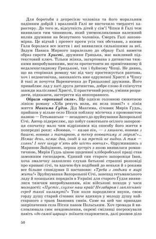 Для боротьби з депресією чоловіка та його моральним
падінням добрій і вразливій Галі не вистачило твердості ха
рактеру. До того ж, відсутність дітей у сім’ї Чіпки й Галі теж
виявилася тим чинником, який унеможливлював належний
вплив дружини на безпутного чоловіка. Смерть Галі законо
мірна. Це відчай і протест проти усіх тих обставин, з якими
Галя боролася все життя і які виявилися сильнішими за неї.
Задум Панаса Мирного паралельно до образу Галі вивести
образ сироти Христі, дружини Грицька, має важливий під
текстовий ключ. Тільки жінка, загартована з дитинства тяж
кими випробуваннями, могла протистояти як примітивному й
недалекоглядному Грицькові, так і буйному Чіпці. Не дивно,
що на сторінках роману час від часу простежується раптова,
хоч і недовговічна, закоханість вже одруженої Христі в Чіпку
й такі ж почуття Варениченка до Грицькової дружини. Його
приваблює лад у хаті друга дитинства, добре слово й співчуття
завжди жалісливої Христі, її практичний розум, уміння розра
дити, підказати, застерегти від непоправного.
Образи «пропащої сили». Ще однією головною сюжетною
лінією роману «Хіба ревуть воли, як ясла повні?» є лінія
життя Максима Ґудзя. Дід Максима, січовик Мирін Ґудзь,
прийшов у вільне село Піски поблизу містечка з промовистою
назвою — Гетьманське — незадовго до зруйнування Запорозької
Січі. Автор підкреслює, що побут самотнього осілого запорож
ця спочатку мало чим відрізнявся від способу його життя в
попередні роки: «Воював, — казав він, — з ляшнею, воював з
башею, воював з татарвою, а тепер воюватиму зі звіром!»…
Немає день, немає два, іноді й на третій не видно. А там —
глянь! І несе шкур п’ять або шість вовчих». Одружившись з
Мариною Зайцівною, перша зустріч з якою виявилася роман
тичною, Мирін Ґудзь ціною щоденної хліборобської праці став
заможним господарем. Єдиний син старого запорожця Іван,
хоча змалечку захоплено слухав батькові страшні розповіді
про криваві січі, та вдачею був подібний до неньки й з роками
все більше сповідував її настанови: «Треба з людьми в мирі
жити!» Зруйнування Запорозької Січі, занепад гетьманського
ладу й козацьких порядків в Україні для старого Ґудзя вияви
лися тяжчим випробуванням, ніж військові походи у часи
молодості: «Пустіє, глухне наш край! Незабаром і запліснявіє
серед такої каламуті!» Тож коли народилися внуки, свою
горду душу старий січовик наче вдихнув у молоду душу най
старшого з трьох Іванових синів. Саме на цей час припадає
закріпачення села Піски паном Польським. Хоч громада й ви
словлювала своє невдоволення, окремі сміливці погрожували
навіть «до самої цариці» поїхати скаржитися, далі розмов діло
50
 