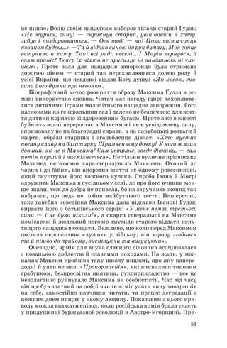 не пішло. Волю своїм нащадкам виборов тільки старий Ґудзь:
«Не журись, сину! — скрикнув старий, увійшовши в хату,
забув і поздоровкаться. — Ось тобі — на! Поки світа сонця
козаком будеш…» —Та й віддав синові до рук бумагу. Мов сонце
вступило в хату. Такі всі раді, веселі… І Мирін вернувся, й
волю приніс! Тепер їх ніхто не присилує ні панщиною, ні чин
шем». Проте воля для нащадків запорожця була отримана
дорогою ціною — старий так перехвилювався долею роду й
усієї Вкраїни, що невдовзі віддав Богу душу: «Як косою, ско
сила його думка про неволю».
Біографічний метод розкриття образу Максима Ґудзя в ро
мані використано сповна. Читач має нагоду щиро захоплюва
тися дитячими іграми малолітнього нащадка запорожця, його
наскоками на генеральшин сад і далеко не безпечною для жит
тя дитини коридою зі здоровенним бугаєм. Проте вже в юності
буйність вдачі переростає в Максимові не в усвідомлену силу,
спрямовану не на благородні справи, а на парубоцькі розваги й
жарти, обрàзи старших і зганьблення дівчат: «Хто пустив
погану славу на багатирку Шрамченкову дочку? У кого ж язик
довший, як не в Максима! Сам устряне, зведе дівчину, — сам
потім перший і насміхається». Не тільки вуличне прізвисько
Махамед негативно характеризувало Максима. Охочий до
чарки і до бійки, він вкоротив життя не одному ровесникові,
який скуштував його важкого кулака. Спроба Івана й Мотрі
одружити Максима в сусідньому селі, де про його вчинки мен
ше знали, теж до добра не привела, бо на заручинах жених так
набрався, що ледь не побив майбутнього тестя. Безперечно,
така ганебна поведінка Максима дала підстави Іванові Ґудзю
вирвати його з батьківського серця: «У мене немає третього
сина — і не було ніколи!», а скарги генеральші на Максима
комісарові й людський поговір змусили старого віддати непу
тящого нащадка в солдати. Важливо, що коли перед Максимом
постала перспектива служити у війську, він «зразу згодився
та й пішов до прийому, виспівуючи та вигукуючи».
Очевидно, армія для внука славного січовика асоціювалася
з козацькою доблестю й славними походами. На жаль, у мос
калях Максим пройшов таку школу ницості, про яку напере
додні й уяви не мав. «Прокормлєнія», які виявилися типовим
грабунком, безпросвітна пиятика, рукоприкладство — все це
невблаганно руйнувало Максима як особистість. Час від часу
він ще був здатний на добрі вчинки: міг узяти вину товаришів
на себе, самостійно навчився читати, та процес деградації з
кожним днем нищив у ньому людину. Показовим з цього при
воду можна вважати епізод, коли російська армія брала участь
у придушенні буржуазної революції в Австро Угорщині. При
51
 