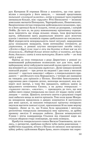рук Катерини ІІ отримав Піски у власність, що стає зрозу
мілим з екскурсів у його минуле, — типовий представник
польської «голопузої шляхти», котру в козацькі часи українці
зневажали більше, ніж «крулят» Речі Посполитої — великих
земельних магнатів Потоцьких, Чарторийських, Понятовських.
Закріпачення пісчан генералом здійснювалося незаконно, про
те в його арсеналі були й солдати, готові до розправи, і хитрий
Лейба. До того ж, на руку новоявленому кріпоснику спрацю
вала інертність ще вчора вільних піщан, їхня флегматична
вдача, небажання щось радикально міняти: далі жіночих
плачів і пиятики чоловіків справа здебільшого не посувалася.
Щоб підкреслити ненормальність такої ситуації, виродження
духу козацьких нащадків, їхню потенційну готовність до
уярмлення, в романі влучно використано засоби сміху:
«Дехто в другі села; інші в ліси та болота; а деякі аж на піч
позалазили… Надворі більше жінок видно; а чоловіки, які були
дома, боялися з хати й носа виткнути. Кожен сидів — як той
кріт у норі».
Приїзд до села генеральш з роду Дирюгіних у романі оз
наменований руйнуванням селянських хат для того, щоб у
найкращому місці побудувати панський палац просто з примхи,
від ненависті до «хахлацкава мужичья». Дуже швидко великій
панській родині — три дочки на виданні і два сини у високих
школах! — здається замалим і «оброк» з генеральшиного при
даного — російського села Бородаєвого, і чотири дні панщини
на тиждень для кріпаків у Пісках. Постійні бенкетування й
одруження двох старших дочок, непокора молодшої, яка всу
переч волі матері, а тому без приданого, вийшла заміж за
вродливого сотниченка Саєнка, а на думку генеральші —
«чумазого хахла», «мазепи», — призводять до того, що всю
любов свого серця генеральша на схилі літ віддає своїм улюб
ленцям — котам. Цінність котячого життя в розумінні старої
пані набагато вища за життя кріпаків. Тож коли вдова Мокри
на ненароком придушила в дверях кошенятко й наступного
дня воно здохло, за наказом генеральші кріпачку покарали:
змусили мастити панські кухні, причепивши їй на шию мертву
тварину. Лише за те, що Уляна була вродливою і веселою,
деспотична генеральша зненавиділа юну кріпачку, за дрібну
провину звеліла її нещадно побити. Докази невинуватості
Уляни і втеча камердинера Стьопки від страшної кари на
стільки обурили стару поміщицю, що вона померла.
Прибуття генеральського синка Василя Семеновича, що ко
лись, у дитинстві, пробував скубати чуби своїм ровесникам —
майбутнім підданим, нічого у Пісках не змінило: всю організа
ційну роботу здійснював Карпо Іржа, якого піщани так охрес
53
 