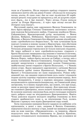 тили за в’їдливість. Після першого приїзду старшого панича
змінилося життя хіба що дівки Уляни: «дозволив їй покинути
палац, жити, де сама знає; дав на нове хазяйство 50 карбо
ванців грошей; поцілував на прощання у лоб, як цілують мерт
вого друга… та й був такий!.. Через місяць Уляна вийшла
заміж за Петра Вареника... А через три місяці послав Бог
Петрові сина Івана!».
Наступний приїзд вже одруженого Василя Семеновича та
його брата офіцера Степана Семеновича закінчився остаточ
ним поділом батьківського майна. Старшому відійшли Піски,
Гайдамаківка, Красногорський хутір, молодшому — Вовча
Долина, Байраки, Побиванка. Красногорка стала панською
Меккою, а Василь Семенович був обраний панами підлабузни
ками «предводителем дворянства». Та чим гучнішими були
панські гулянки в новому палаці в Красногірці, тим убогішим
й інертнішим ставало життя кріпаків Василя Семеновича.
Тотальна деградація торкнулася не тільки панських підданих.
Не через здібності в часи «предводительства» старшого з
братів Польських вивищився над іншими п’яничка й нікчема,
колишній попович Шавкун, але безжально був розтоптаний
Василь Порох, чийого брата заслали до Сибіру, а сестру звів з
розуму племінник Василя Семеновича. Секретар суду Чижик
допоміг викрутитися з кримінальної халепи Совинському,
майбутньому зятеві старшого з братів Польських, — і Чижик
пішов угору. Задля приданого одружилися з дочками Василя
Семеновича дрібні панки Кривинські, Борецькі, Митілі.
Врешті у Гетьманському всі пани поріднилися. Роман побу
дований так, що завдяки переплетінню доль панів і підпанків
подано цілісну картину страшного визискування народу, його
повну безправність. І якщо в окремих випадках увиразнено
вседозволеність кріпосників (наприклад, як Совинський дівку
застрелив), то в інших підкреслено, що кожен, хто при владі,
живе за рахунок праці простого народу. Для прикладу візьме
мо станового Дмитренка, якого позаочі називали конокрадом,
бо шляхом шантажу змушував будь якого господаря поміняти
свого доброго коня на нікудишнього Дмитренкового. Навіть
Чіпці довелося віддати молодого жеребця становому за його
старого драбинястого коня а, за свідченнями Галі, колись
Максим з примусу теж відвів Дмитренкові пару коней.
Хоча скасування панщини боляче вдарило по амбіціях усіх
кріпосників, а деякі з них, зокрема й Василь Семенович,
передчасно пішли в могилу з горя, новий час виявився урожай
ним на нове панство. «Предводителем», за інерцією, обрали
недолугого сина Василя Семеновича та Данила Кряжова,
нащадка гетьманського полковника Кряжа, що уславився не
54
 