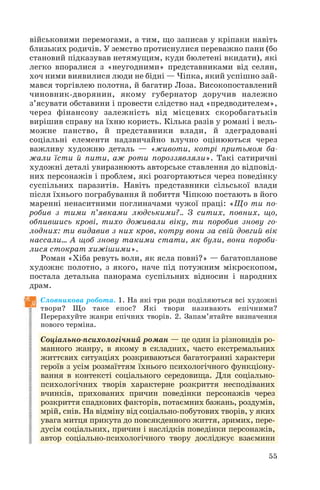 55
військовими перемогами, а тим, що записав у кріпаки навіть
близьких родичів. У земство протиснулися переважно пани (бо
становий підказував нетямущим, куди бюлетені вкидати), які
легко впоралися з «неугодними» представниками від селян,
хоч ними виявилися люди не бідні — Чіпка, який успішно зай
мався торгівлею полотна, й багатир Лоза. Високопоставлений
чиновник дворянин, якому губернатор доручив належно
з’ясувати обставини і провести слідство над «предводителем»,
через фінансову залежність від місцевих скоробагатьків
вирішив справу на їхню користь. Кілька разів у романі і вель
можне панство, й представники влади, й здеградовані
соціальні елементи надзвичайно влучно оцінюються через
важливу художню деталь — «животи, котрі притьмом ба
жали їсти й пити, аж роти пороззявляли». Такі сатиричні
художні деталі увиразнюють авторське ставлення до відповід
них персонажів і проблем, які розгортаються через поведінку
суспільних паразитів. Навіть представники сільської влади
після їхнього пограбування й побиття Чіпкою постають в його
маренні ненаситними поглиначами чужої праці: «Що ти по
робив з тими п’явками людськими?.. З ситих, повних, що,
обпившись крові, тихо доживали віку, ти поробив знову го
лодних: ти видавив з них кров, котру вони за свій довгий вік
нассали… А щоб знову такими стати, як були, вони пороби
лися стократ хижішими».
Роман «Хіба ревуть воли, як ясла повні?» — багатопланове
художнє полотно, з якого, наче під потужним мікроскопом,
постала детальна панорама суспільних відносин і народних
драм.
Словникова робота. 1. На які три роди поділяються всі художні
твори? Що таке епос? Які твори називають епічними?
Перерахуйте жанри епічних творів. 2. Запам’ятайте визначення
нового терміна.
Соціально психологічний роман — це один із різновидів ро
манного жанру, в якому в складних, часто екстремальних
життєвих ситуаціях розкриваються багатогранні характери
героїв з усім розмаїттям їхнього психологічного функціону
вання в контексті соціального середовища. Для соціально
психологічних творів характерне розкриття несподіваних
вчинків, прихованих причин поведінки персонажів через
розкриття спадкових факторів, потаємних бажань, роздумів,
мрій, снів. На відміну від соціально побутових творів, у яких
увага митця прикута до повсякденного життя, зримих, пере
дусім соціальних, причин і наслідків поведінки персонажів,
автор соціально психологічного твору досліджує взаємини
 