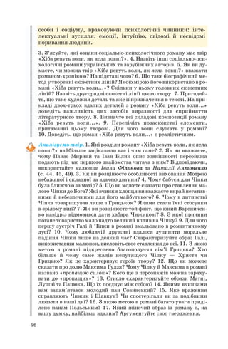 особи і соціуму, враховуючи психологічні чинники: інте
лектуальні зусилля, емоції, інтуїцію, свідомі й несвідомі
поривання людини.
3. З’ясуйте, які ознаки соціально психологічного роману має твір
«Хіба ревуть воли, як ясла повні?». 4. Назвіть інші соціально пси
хологічні романи українських та зарубіжних авторів. 5. Як ви ду
маєте, чи можна твір «Хіба ревуть воли, як ясла повні?» вважати
романом хронікою? На підставі чого? 6. Що таке біографічний ме
тод у творенні сюжетних ліній? Якою мірою його використано в ро
мані «Хіба ревуть воли...»? Скільки у ньому головних сюжетних
ліній? Назвіть другорядні сюжетні лінії цього твору. 7. Пригадай
те, що таке художня деталь та яке її призначення в тексті. На при
кладі двох трьох вдалих деталей з роману «Хіба ревуть воли...»
доведіть важливість цих засобів виразності для сприйняття
літературного твору. 8. Визначте всі складові композиції роману
«Хіба ревуть воли...». 9. Перелічіть позасюжетні елементи,
притаманні цьому творові. Для чого вони служать у романі?
10. Доведіть, що роман «Хіба ревуть воли...» є реалістичним.
Аналізуємо твір. 1. Які розділи роману «Хіба ревуть воли, як ясла
повні?» найбільше зацікавили вас і чим саме? 2. Як ви вважаєте,
чому Панас Мирний та Іван Білик опис зовнішності персонажа
подають під час першого знайомства читача з ним? Відповідаючи,
використайте малюнки Івана Філонова та Наталії Антоненко
(с. 44, 45, 49). 3. Як ви розцінюєте особливості виховання Мотрею
небажаної і складної за вдачею дитини? 4. Чому бабуся для Чіпки
була ближчою за матір? 5. Що ви можете сказати про ставлення ма
лого Чіпки до Бога? Які вчинки хлопця ви вважаєте вкрай негатив
ними й небезпечними для його майбутнього? 6. Чому в дитинстві
Чіпка товаришував лише з Грицьком? Якими стали їхні стосунки
в зрілому віці? 7. Як ви розцінюєте той факт, що юний Вареничен
ко навідріз відмовився дати хабара Чижикові? 8. З якої причини
погане товариство мало надто великий вплив на Чіпку? 9. Для чого
першу зустріч Галі й Чіпки в романі змальовано в романтичному
дусі? 10. Чому люблячій дружині вдалося зупинити моральне
падіння Чіпки лише на деякий час? Схарактеризуйте образ Галі,
використавши малюнок, висловіть своє ставлення до неї. 11. З якою
метою в романі підкреслено благополуччя сім’ї Грицька? Хто
більше й чому саме жалів непутящого Чіпку — Христя чи
Грицько? Як це характеризує героїв твору? 12. Що ви можете
сказати про долю Максима Ґудзя? Чому Чіпку й Максима в романі
названо «пропащою силою»? Кого ще з персонажів можна зараху
вати до «пропащих»? 13. Стисло схарактеризуйте образи Матні,
Лушні та Пацюка. Що їх поєднує між собою? 14. Якими вчинками
вам запам’ятався молодий пан Совинський? 15. Яке враження
справляють Чижик і Шавкун? Чи спостерігали ви за подібними
людьми в наші дні? 16. З якою метою в романі багато уваги приді
лено панам Польським? 17. Який жіночий образ із роману є, на
вашу думку, найбільш вдалим? Аргументуйте своє твердження.
56
 