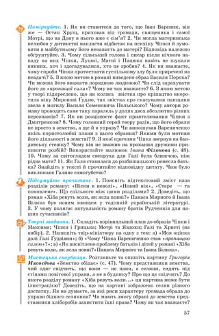 Поміркуйте. 1. Як ви ставитеся до того, що Іван Вареник, він
же — Остап Хрущ, приховав від громади, священика і самої
Мотрі, що на Дону в нього вже є сім’я? 2. Чи могла материнська
нелюбов у дитинстві накласти відбиток на психіку Чіпки й зумо
вити в майбутньому його ненависть до матері? Відповідь належно
обґрунтуйте. 3. Чому сільський голова і писар після нічного на
паду на них Чіпки, Лушні, Матні і Пацюка навіть не шукали
винних, хоч і здогадувалися, хто це зробив? 4. Як ви вважаєте,
чому спроби Чіпки протистояти суспільному злу були приречені на
невдачі? 5. З якою метою в романі виведено образ Василя Пороха?
Чи можна його вважати порядною людиною? Чи слід зарахувати
його до «пропащої сили»? Чому ви так вважаєте? 6. З якою метою
у творі підкреслено, що як колись звістка про кріпацтво вкоро
тила віку Миронові Ґудзю, так звістка про скасування панщини
звела в могилу Василя Семеновича Польського? Чому автори ро
ману проводять саме таку паралель у долях двох абсолютно різних
персонажів? 7. Як ви розцінюєте факт приятелювання Чіпки з
Дмитренком? 8. Чому головний герой твору радів, що його обрали
не просто в земство, а ще й в управу? Чи виношував Варениченко
якісь користолюбні плани з цього обрання? Якими були мотиви
його діяльності в земстві? 9. З якої причини Чіпка звернув на бан
дитську стежку? Чому він не зважив на прохання дружини при
пинити розбій? Використайте малюнок Івана Філонова (с. 48).
10. Чому за світоглядом свекруха для Галі була ближчою, ніж
рідна мати? 11. Як Галя ставилася до розбишацького ремесла бать
ка? Знайдіть у тексті й прочитайте відповідну цитату. Чим було
викликане Галине самогубство?
Підсумуйте прочитане. 1. Поясніть підтекстовий зміст назв
розділів роману: «Піски в неволі», «Новий вік», «Старе — та
поновлене». Що спільного між цими розділами? 2. Доведіть, що
роман «Хіба ревуть воли, як ясла повні?» Панаса Мирного й Івана
Білика був новим явищем у тодішній українській літературі.
3. У чому полягає актуальність роману братів Рудченків для на
ших сучасників?
Творчі завдання. 1. Складіть порівняльний план до образів Чіпки і
Максима; Чіпки і Грицька; Мотрі та Явдохи; Галі та Христі (на
вибір). 2. Напишіть твір мініатюру на одну з тем: а) «Моя оцінка
долі Галі Ґудзівни»; б) «Чому Чіпка Варениченко став «пропащою
силою»?»; в) «Як висвітлено проблему батьків і дітей у романі «Хіба
ревуть воли, як ясла повні?»Панаса Мирного та Івана Білика».
Мистецька скарбниця. Розгляньте та опишіть картину Григорія
Мясоєдова «Земство обідає» (с. 47). Чому представники земства,
чий одяг свідчить, що вони — не пани, а селяни, сидять під
стінами повітової управи, а не в будинку? Про що це свідчить? До
якого розділу роману «Хіба ревуть воли...» ця картина може бути
ілюстрацією? Доведіть, що на картині зображено селян різного
достатку. Як ви думаєте, за які риси характеру громада обрала до
управи бідного селянина? Чи мають змогу обрані до земства пред
ставники хліборобів захистити їхні права? Чому ви так вважаєте?
57
 